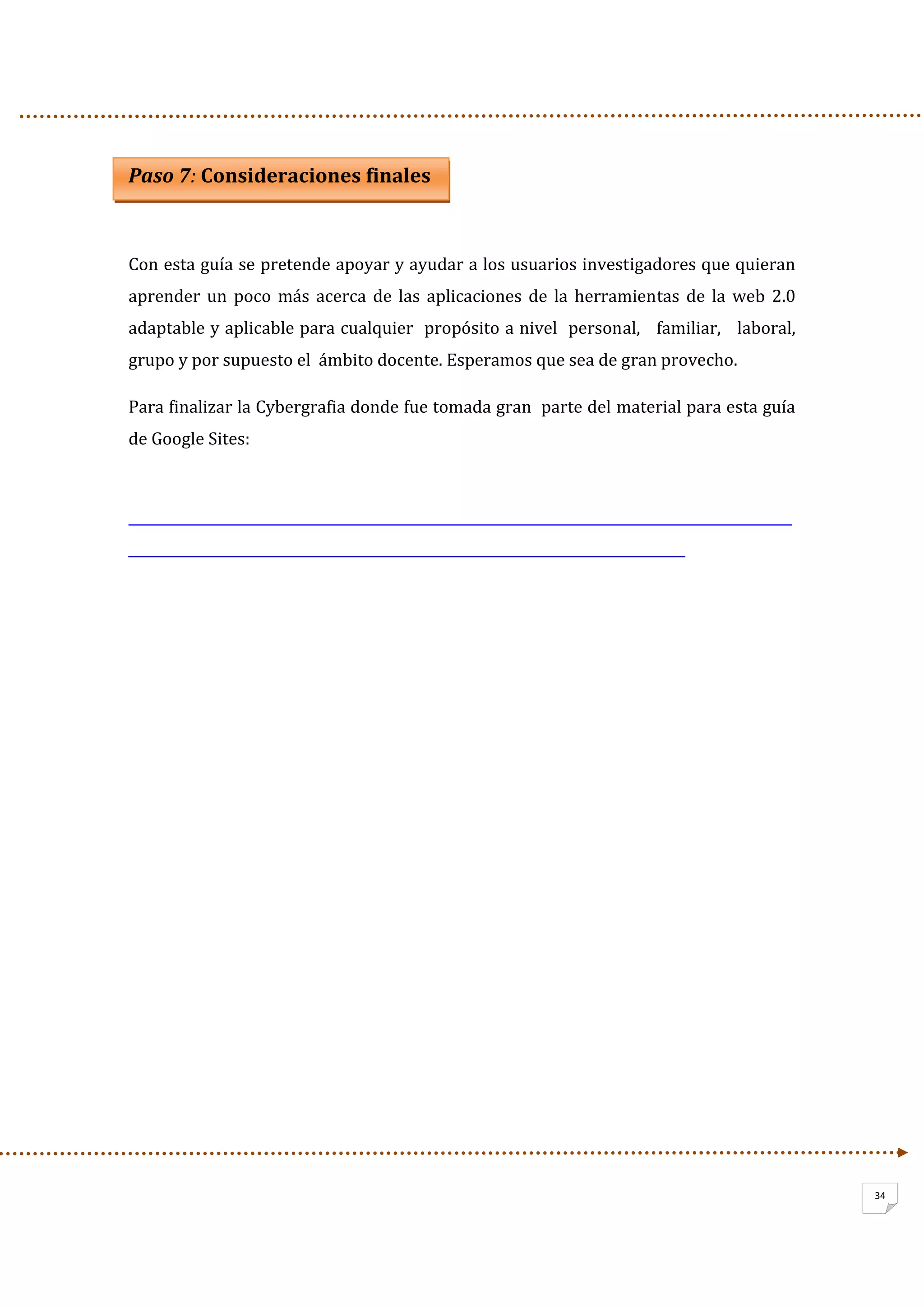                   
34
Paso 7: Consideraciones finales 
 
Con esta guía se pretende apoyar y ayudar a los usuarios investigadores que quieran 
aprender  un  poco  más  acerca  de las aplicaciones de la herramientas de la web 2.0 
adaptable y aplicable para cualquier  propósito a nivel  personal,   familiar,   laboral,  
grupo y por supuesto el  ámbito docente. Esperamos que sea de gran provecho.  
Para finalizar la Cybergrafia donde fue tomada gran  parte del material para esta guía 
de Google Sites: 
         
  
 
 
 
 
 
 