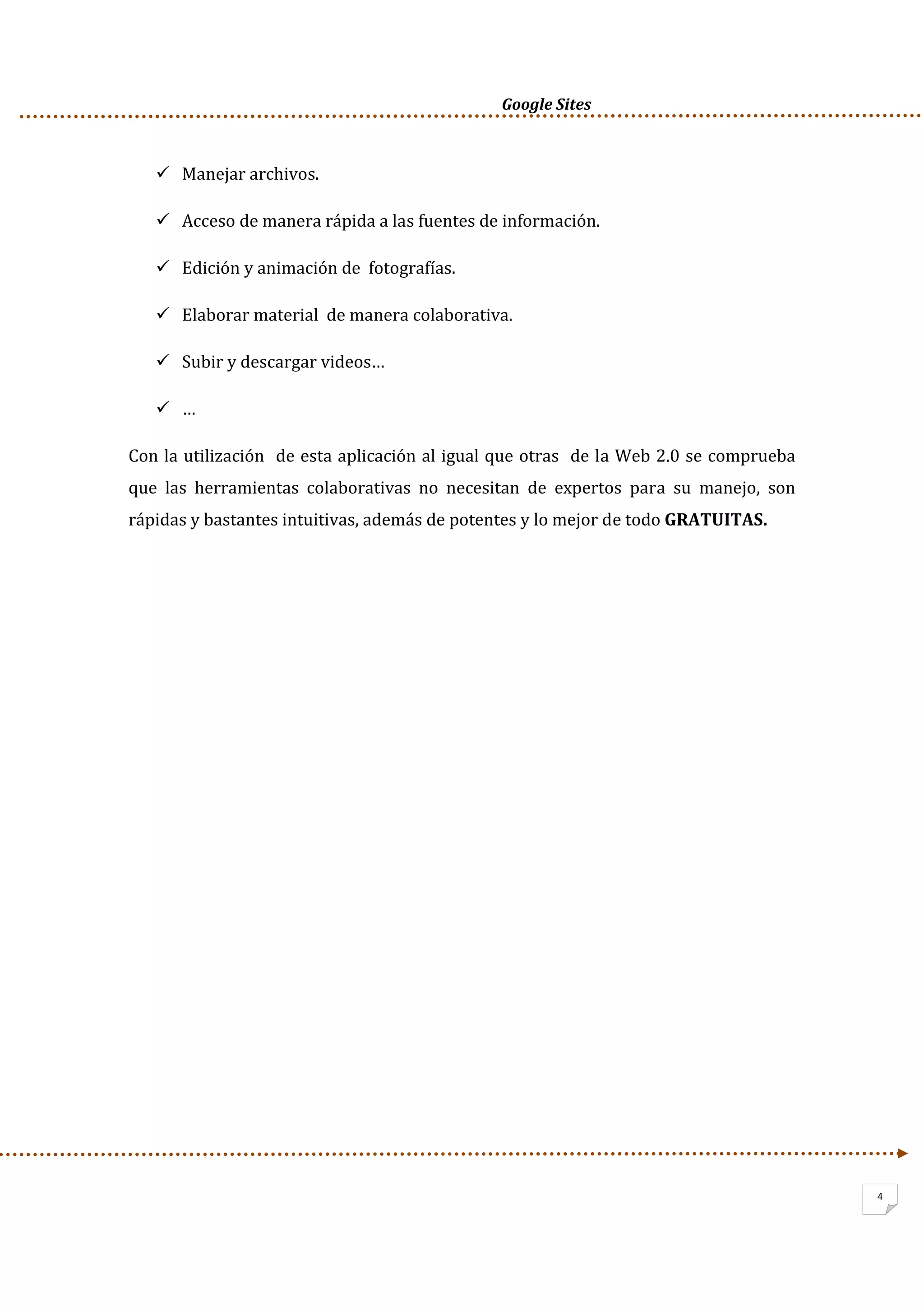      Google Sites          
4
Manejar archivos. 
Acceso de manera rápida a las fuentes de información. 
Edición y animación de  fotografías. 
Elaborar material  de manera colaborativa. 
Subir y descargar videos… 
… 
Con la utilización  de esta aplicación al igual que otras  de la Web 2.0 se comprueba 
que  las  herramientas  colaborativas  no  necesitan  de  expertos  para  su  manejo,  son 
rápidas y bastantes intuitivas, además de potentes y lo mejor de todo GRATUITAS.  
 
 
 
 
 
 
 
 
 
 
 
 
 
 