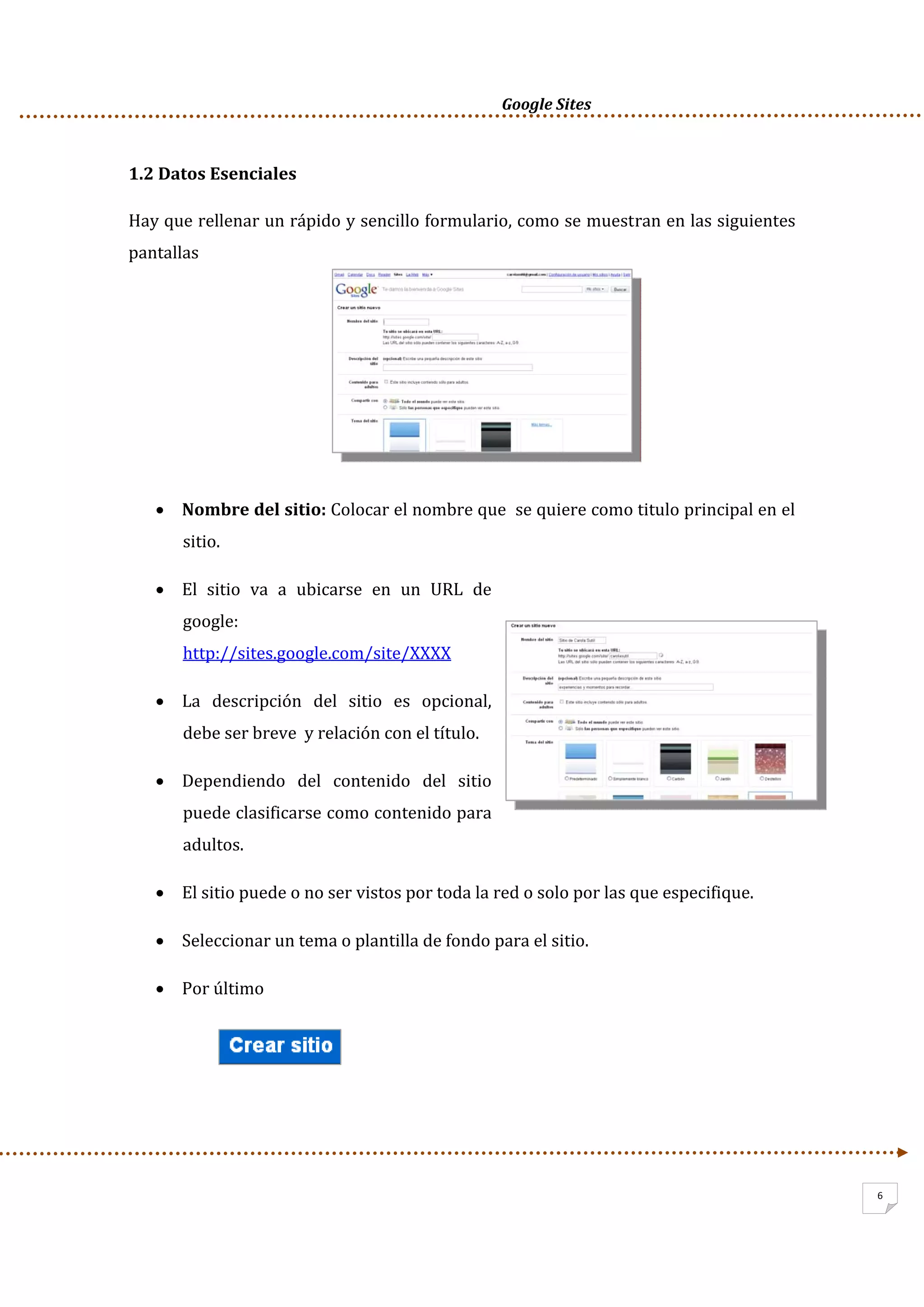      Google Sites          
6
1.2 Datos Esenciales 
Hay que rellenar un rápido y sencillo formulario, como se muestran en las siguientes 
pantallas 
 
 
 
 
• Nombre del sitio: Colocar el nombre que  se quiere como titulo principal en el 
sitio. 
• El  sitio  va  a  ubicarse  en  un  URL  de 
google: 
http://sites.google.com/site/XXXX  
• La  descripción  del  sitio  es  opcional, 
debe ser breve  y relación con el título. 
• Dependiendo  del  contenido  del  sitio 
puede clasificarse como contenido para 
adultos.  
• El sitio puede o no ser vistos por toda la red o solo por las que especifique. 
• Seleccionar un tema o plantilla de fondo para el sitio. 
• Por último  
 
 
 