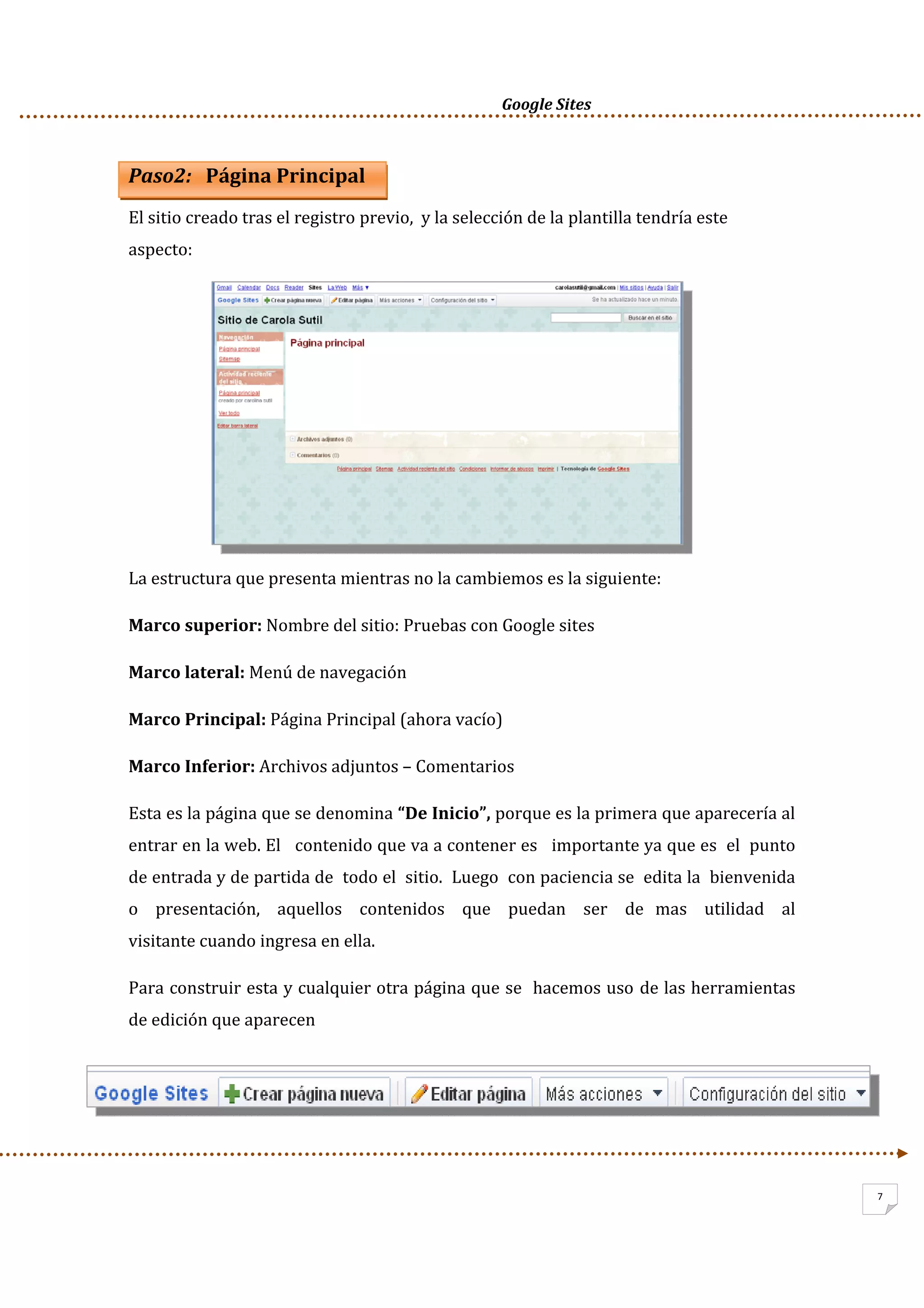      Google Sites          
7
Paso2:   Página Principal 
El sitio creado tras el registro previo,  y la selección de la plantilla tendría este 
aspecto: 
 
 
 
 
 
 
La estructura que presenta mientras no la cambiemos es la siguiente: 
Marco superior: Nombre del sitio: Pruebas con Google sites 
Marco lateral: Menú de navegación 
Marco Principal: Página Principal (ahora vacío) 
Marco Inferior: Archivos adjuntos – Comentarios 
Esta es la página que se denomina “De Inicio”, porque es la primera que aparecería al 
entrar en la web. El   contenido que va a contener es   importante ya que es  el  punto 
de entrada y de partida de  todo el  sitio.  Luego  con paciencia se  edita la  bienvenida   
o   presentación,   aquellos   contenidos   que   puedan   ser   de  mas   utilidad   al   
visitante cuando ingresa en ella. 
Para construir esta y cualquier otra página que se  hacemos uso de las herramientas 
de edición que aparecen  
 
