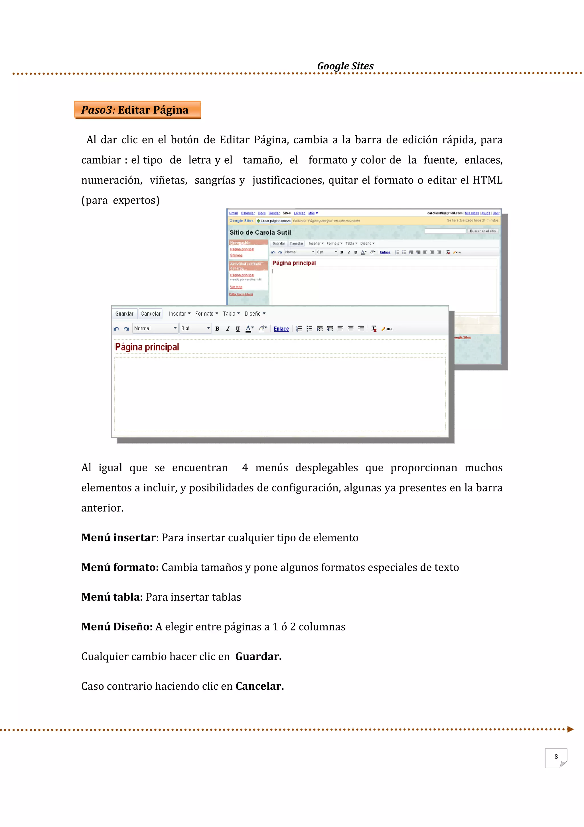      Google Sites          
 
 
8
Paso3: Editar Página 
  Al dar clic en el botón de Editar Página, cambia a la barra de  edición rápida, para 
cambiar : el tipo  de  letra y el   tamaño,  el   formato y color de  la  fuente,  enlaces,  
numeración,  viñetas,  sangrías y  justificaciones, quitar el formato o editar el HTML 
(para  expertos) 
 
 
 
 
 
 
 
 
Al  igual  que  se  encuentran    4  menús  desplegables  que  proporcionan  muchos 
elementos a incluir, y posibilidades de configuración, algunas ya presentes en la barra 
anterior.  
Menú insertar: Para insertar cualquier tipo de elemento 
Menú formato: Cambia tamaños y pone algunos formatos especiales de texto 
Menú tabla: Para insertar tablas 
Menú Diseño: A elegir entre páginas a 1 ó 2 columnas  
Cualquier cambio hacer clic en  Guardar. 
Caso contrario haciendo clic en Cancelar. 
 
 