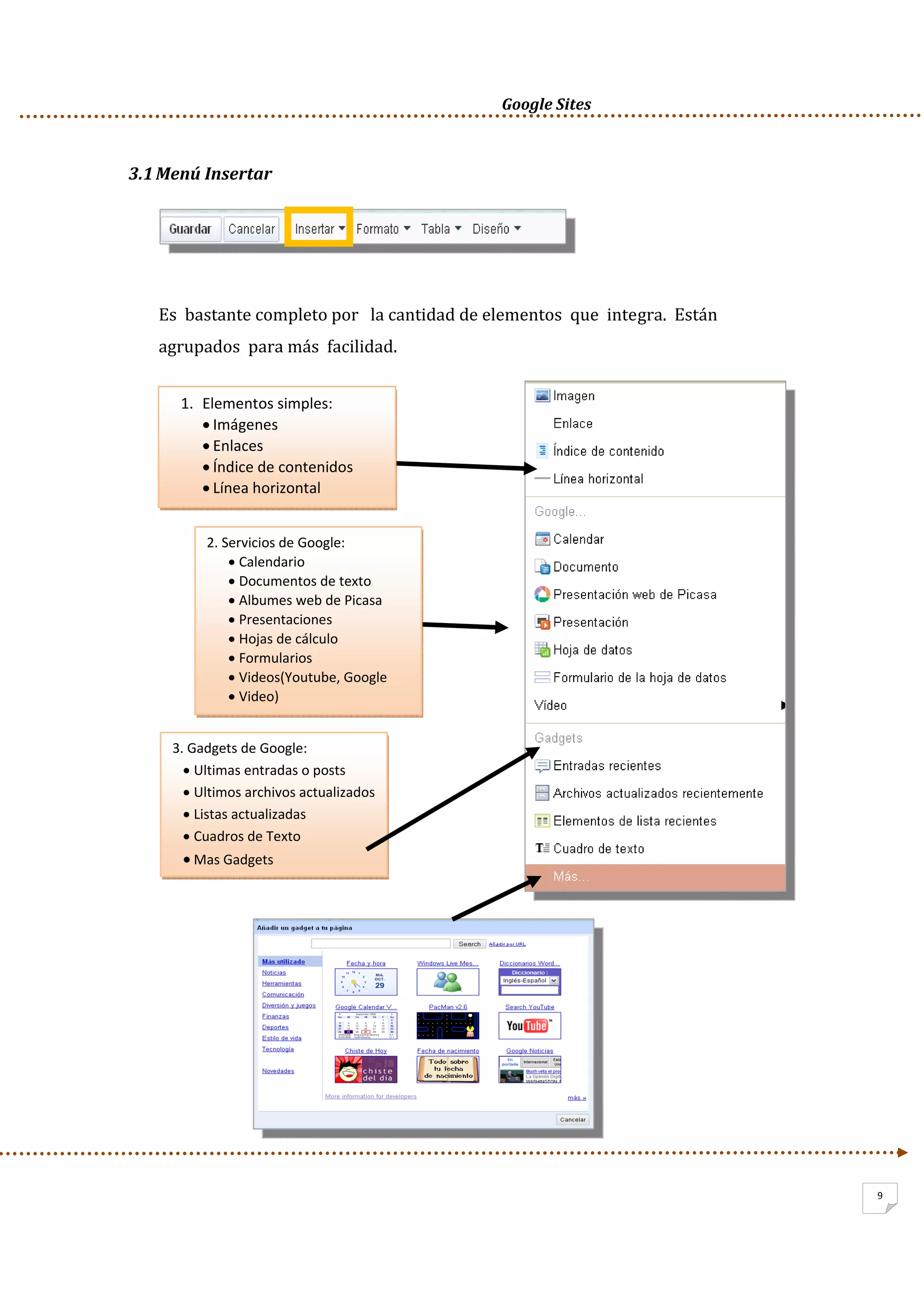      Google Sites          
9
3.1Menú Insertar 
 
 
Es  bastante completo por   la cantidad de elementos  que  integra.  Están 
agrupados  para más  facilidad. 
 
 
 
 
 
 
 
 
 
 
 
 
 
 
 
 
 
1. Elementos simples: 
• Imágenes 
• Enlaces 
• Índice de contenidos 
• Línea horizontal 
2. Servicios de Google: 
• Calendario 
• Documentos de texto 
• Albumes web de Picasa 
• Presentaciones 
• Hojas de cálculo 
• Formularios 
• Videos(Youtube, Google  
• Video) 
3. Gadgets de Google: 
• Ultimas entradas o posts 
• Ultimos archivos actualizados 
• Listas actualizadas 
• Cuadros de Texto 
• Mas Gadgets 
 