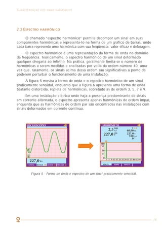 54
COMO LIDAR COM A PRESENÇA DAS HARMÔNICAS CARACTERIZAÇÃO DOS SINAIS HARMÔNICOS
14
2.3 ESPECTRO HARMÔNICO
O chamado “espectro harmônico” permite decompor um sinal em suas
componentes harmônicas e representa-lo na forma de um gráfico de barras, onde
cada barra representa uma harmônica com sua freqüência, valor eficaz e defasagem.
O espectro harmônico é uma representação da forma de onda no domínio
da freqüência. Teoricamente, o espectro harmônico de um sinal deformado
qualquer chegaria ao infinito. Na prática, geralmente limita-se o número de
harmônicas a serem medidas e analisadas por volta da ordem número 40, uma
vez que, raramente, os sinais acima dessa ordem são significativos a ponto de
poderem perturbar o funcionamento de uma instalação.
A figura 5 mostra a forma de onda e o espectro harmônico de um sinal
praticamente senoidal, enquanto que a figura 6 apresenta uma forma de onda
bastante distorcida, repleta de harmônicas, sobretudo as de ordem 3, 5, 7 e 9.
Em uma instalação elétrica onde haja a presença predominante de sinais
em corrente alternada, o espectro apresenta apenas harmônicas de ordem ímpar,
enquanto que as harmônicas de ordem par são encontradas nas instalações com
sinais deformados em corrente contínua.
Figura 5 - Forma de onda e espectro de um sinal praticamente senoidal.
Limites da norma IEC 61000-3-2
3 3,4 2,30
5 1,9 1,14
7 1,0 0,77
9 0,5 0,40
11 0,35 0,33
13 ou maior 3,85/n 0,15 . 15/n
Harmônica
h
Limite
(mA / W)
Limite
(A)
Tabela 7
Os limites especificados na tabela 7 se aplicam, por exemplo, ao consumo
de um computador pessoal que possui uma fonte de potência de 200W, com
rendimento de 75%, o que resulta em uma potência absorvida da rede de
200 / 0,75 = 267W.
A tabela 8 mostra os limites resultantes da norma. Nesse caso, como
em todo equipamento menor do que 670W, o limite está imposto pelo valor em
mA/W descrito na norma.
Dessa forma, normalmente os computadores provocam distorções na rede
com uma corrente harmônica que é ligeiramente superior à admitida pela norma.
Uma solução para o problema pode consistir, dentre outras, em instalar uma
indutância (da ordem de 10 mH) em série com a fonte. Com isso, os valores se
modificam e praticamente cumprem com o exigido. Em todos os casos, a norma
permite injetar até 75% de harmônica de 3ª ordem, sendo essa uma situação a
se considerar nos projetos dos circuitos de alimentação dos equipamentos.
 