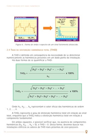 15
CARACTERIZAÇÃO DOS SINAIS HARMÔNICOS COMO LIDAR COM A PRESENÇA DAS HARMÔNICAS
53
2.4 TAXA DE DISTORÇÃO HARMÔNICA TOTAL (THD)
A THD é definida em conseqüência da necessidade de se determinar
numericamente as harmônicas presentes em um dado ponto da instalação.
Há duas formas de se quantificar a THD:
Onde h1, h2,..., hn representam o valor eficaz das harmônicas de ordem
1, 2, ..., n.
A THDr representa o grau de distorção harmônica total em relação ao sinal
total, enquanto que a THDf indica a distorção harmônica total em relação à
componente fundamental.
Em ambas equações, é possível verificar que, na ausência de componentes
harmônicas (h2, h3,..., hn = 0), a THD = 0. Dessa forma, devemos buscar nas
instalações elétricas os valores de THD mais próximos de zero possíveis.
(h2)2
+ (h3)2
+ (h4)2
+ ... + (hn)2
THDf = x 100%
h1
(h2)2
+ (h3)2
+ (h4)2
+ ... + (hn)2
THDr = x 100%
(h1)2
+ (h2)2
+ (h3)2
+ (h4)2
+ ... + (hn)2
Figura 6 - Forma de onda e espectro de um sinal fortemente distorcido.
6.3 FILTROS DE HARMÔNICAS
Controlar a presença das correntes harmônicas na instalação elétrica é tarefa
fundamental e cada vez mais necessária nos dias atuais para estarem asseguradas
as seguintes condições:
• Garantir uma distribuição elétrica “limpa”, com um baixo THDI
(distorção harmônica de corrente), através da redução ou eliminação
das correntes harmônicas;
• Obter valores de THDU (distorção harmônica de tensão) aceitáveis
de modo a garantir que as cargas de uma instalação recebam uma
alimentação praticamente senoidal. Uma prática internacionalmente
aceita é limitar o THDU em torno de 5% em todos os pontos da instalação;
• Possuir uma instalação que atenda aos requisitos normativos existentes
ou em preparação, tais como:
NORMAS SOBRE EMISSÃO DE EQUIPAMENTOS
• IEC 61000-3-2 para dispositivos com correntes de entrada
≤16 A/ por fase;
• IEC 61000-3-4 para dispositivos com correntes de entrada
> 16 A/ por fase.
A norma IEC 61000-3-2 estabelece as exigências sobre harmônicas que
devem ser atendidas por todos os equipamentos que consomem menos de 16A
por fase em redes de 220V a 415V. Dentre esses, estão os computadores
pessoais e os televisores.
A tabela 7 mostra os limites que todo equipamento com mais de 50W
devem cumprir. Abaixo dessa potência, não há limite algum. A norma estabelece
os limites com base nos valores eficazes (rms) de cada harmônica. A relação
entre valor eficaz e valor máximo é:
Imh [A max]
Irmsh [A rms] =
2
Irms tot [A rms] = I
2
rms1 + I
2
rms2 + I
2
rms3 + ....... + I
2
rmsh
O valor efetivo total da soma quadrática do valor eficaz de cada harmônica é:
 