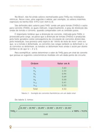 52
COMO LIDAR COM A PRESENÇA DAS HARMÔNICAS CARACTERIZAÇÃO DOS SINAIS HARMÔNICOS
16
No Brasil, não há ainda valores normalizados para THDf nas instalações
elétricas. Nesse caso, uma sugestão é adotar, por exemplo, os valores máximos
expressos na norma IEEE 519-2 (ver item 6.3).
São definidos dois valores para THD, sendo um para tensão (THDU) e outro
para corrente (THDI), os quais indicam, respectivamente, o grau de distorção das
ondas de tensão e corrente, quando comparadas com as senóides puras.
É importante lembrar que a distorção de corrente, indicada pela THDI, é
provocada pela carga, ao passo que a distorção de tensão (THDU) é produzida
pela fonte geradora como conseqüência da circulação de correntes distorcidas
pela instalação. Isso provoca uma espécie de “efeito de bola de neve” uma vez
que, se a tensão é deformada, as correntes nas cargas também se deformam e, se
as correntes se deformam, as tensões se deformam mais ainda e assim por diante
(lembre-se de que U = Z x I).
Para exemplificar, vamos determinar o valor de THDf para um sinal de corrente
que possua as seguintes características medidas em um dado ponto do circuito:
Ordem Valor em A
Tabela 3 - Exemplo de correntes harmônicas em um dado sinal.
Da tabela 3, temos:
h1 3,63
h3 2,33
h5 0,94
h7 0,69
h9 0,50
h11 0,41
h13 0,33
Total 4,53
(2,33)2
+ (0,94)2
+ (0,69)2
+ (0,50)2
+ (0,41)2
+ (0,33)2
THDf = x 100% = 74,5%
3,63
Figura 26 - Sinal com fator de crista (FC) = 2,0.
Os instrumentos especializados em medição e análise de harmônicas facilitam
a obtenção do fator K, evitando a realização dos cálculos anteriores. A figura 27
mostra a tela de um instrumento que indica o espectro harmônico de um sinal e
a indicação do valor K.
Figura 27 - Sinal medido no secundário de um transformador com
fator de desclassificação K = 1,9.
 