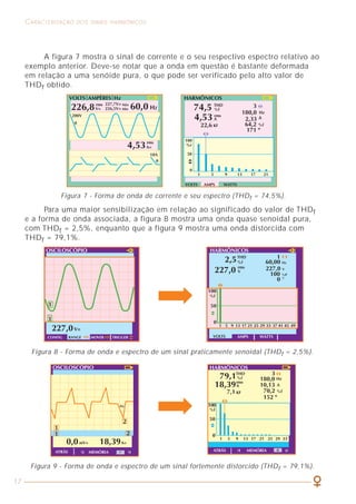 17
CARACTERIZAÇÃO DOS SINAIS HARMÔNICOS COMO LIDAR COM A PRESENÇA DAS HARMÔNICAS
51
Figura 7 - Forma de onda de corrente e seu espectro (THDf = 74,5%).
A figura 7 mostra o sinal de corrente e o seu respectivo espectro relativo ao
exemplo anterior. Deve-se notar que a onda em questão é bastante deformada
em relação a uma senóide pura, o que pode ser verificado pelo alto valor de
THDf obtido.
A
Para uma maior sensibilização em relação ao significado do valor de THDf
e a forma de onda associada, a figura 8 mostra uma onda quase senoidal pura,
com THDf = 2,5%, enquanto que a figura 9 mostra uma onda distorcida com
THDf = 79,1%.
Figura 8 - Forma de onda e espectro de um sinal praticamente senoidal (THDf = 2,5%).
Figura 9 - Forma de onda e espectro de um sinal fortemente distorcido (THDf = 79,1%).
6.2 DIMENSIONAMENTO DE TRANSFORMADORES
Conforme indicado no capítulo 2, a expressão matemática mais usual para
o fator K é definida por:
Ipico FC
K = =
Irms 2 2
E a máxima potência fornecida por um transformador é dada por:
Snom
Smax=
K
Na prática, vejamos como seria o procedimento para a determinação do
fator K de um transformador. A figura 26 mostra a forma de onda medida no
secundário de um transformador de 750 kVA. O aparelho utilizado informa que
o fator de crista (FC) da onda de corrente é igual a 2. Isso significa que o valor
de pico do sinal é duas vezes maior que o seu valor eficaz. Aplicando-se a
expressão para o fator K, temos:
Isso significa que a máxima potência que o transformador em questão
poderia fornecer seria igual a
ou seja, o transformador foi desclassificado em cerca de 29% devido à presença
das harmônicas na instalação.
Snom 750
Smax = = = 530 kVA
K 1,414
2
K = = 1,414
2
 