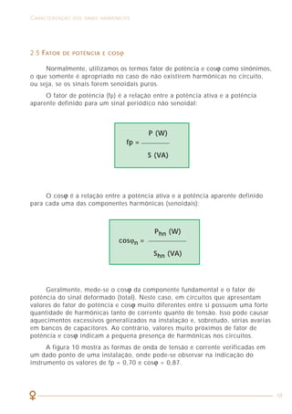 50
COMO LIDAR COM A PRESENÇA DAS HARMÔNICAS CARACTERIZAÇÃO DOS SINAIS HARMÔNICOS
18
2.5 FATOR DE POTÊNCIA E COSϕ
Normalmente, utilizamos os termos fator de potência e cosϕ como sinônimos,
o que somente é apropriado no caso de não existirem harmônicas no circuito,
ou seja, se os sinais forem senoidais puros.
O fator de potência (fp) é a relação entre a potência ativa e a potência
aparente definido para um sinal periódico não senoidal:
O cosϕ é a relação entre a potência ativa e a potência aparente definido
para cada uma das componentes harmônicas (senoidais):
Geralmente, mede-se o cosϕ da componente fundamental e o fator de
potência do sinal deformado (total). Neste caso, em circuitos que apresentam
valores de fator de potência e cosϕ muito diferentes entre si possuem uma forte
quantidade de harmônicas tanto de corrente quanto de tensão. Isso pode causar
aquecimentos excessivos generalizados na instalação e, sobretudo, sérias avarias
em bancos de capacitores. Ao contrário, valores muito próximos de fator de
potência e cosϕ indicam a pequena presença de harmônicas nos circuitos.
A figura 10 mostra as formas de onda de tensão e corrente verificadas em
um dado ponto de uma instalação, onde pode-se observar na indicação do
instrumento os valores de fp = 0,70 e cosϕ = 0,87.
P (W)
fp =
S (VA)
Phn (W)
cosϕn =
Shn (VA)
6.2.6.4 Determinação das seções nominais de circuitos
trifásicos considerando a presença de harmônicas
As prescrições que se seguem aplicam-se a circuitos trifásicos a 4 condutores,
onde o desequilíbrio entre fases é inferior a 50% e onde é prevista a presença de
correntes harmônicas de 3ª ordem nos condutores fase, admitindo-se que os 4
condutores sejam de mesmo material e tenham a mesma seção nominal.
A tabela 45 dá os fatores de correção que aplicados às capacidades de
correção relativas a 3 condutores carregados (tabelas 31, 32, 33 e 34), fornecem os
valores correspondentes a 4 condutores carregados, quando a corrente no condutor
neutro é devida a harmônicas.
Tabela 45 - Fatores de correção aplicáveis a circuitos trifásicos a 4 condutores, onde é
prevista a presença de correntes harmônicas de 3ª ordem
NOTAS
1. A tabela foi originalmente obtida para cabos tetrapolares e pentapolares,
mas pode, em princípio, ser utilizada para circuitos com cabos unipolares
ou condutores isolados.
2. A corrente (I) a ser utilizada para a determinação da seção dos 4 condutores do
circuito, utilizando as tabelas 31, 32 ou 34 (colunas de 3 condutores carregados)
é obtida pelas expressões:
- escolha pela corrente de fase: I = IB
- escolha pela corrente de neutro:
onde:
IB = corrente de projeto do circuito
p = porcentagem da harmônica de 3ª ordem (tabela 45)
f = fator de correção (tabela 45)
Fator de correção
Escolha da seção com base Escolha da seção com base
na corrente de fase na corrente de neutro
Porcentagem de 3ª harmônica
na corrente de fase
(%)
0-15 1,0 —
15-33 0,86 —
33-45 — 0,86
> 45 — 1,0
1 P
I = x IB x x3
f 100
 