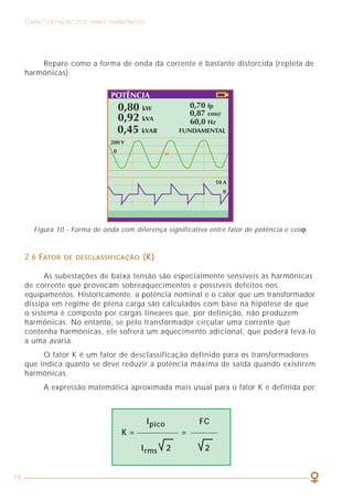 19
CARACTERIZAÇÃO DOS SINAIS HARMÔNICOS COMO LIDAR COM A PRESENÇA DAS HARMÔNICAS
49
Repare como a forma de onda da corrente é bastante distorcida (repleta de
harmônicas).
2.6 FATOR DE DESCLASSIFICAÇÃO (K)
As subestações de baixa tensão são especialmente sensíveis às harmônicas
de corrente que provocam sobreaquecimentos e possíveis defeitos nos
equipamentos. Historicamente, a potência nominal e o calor que um transformador
dissipa em regime de plena carga são calculados com base na hipótese de que
o sistema é composto por cargas lineares que, por definição, não produzem
harmônicas. No entanto, se pelo transformador circular uma corrente que
contenha harmônicas, ele sofrerá um aquecimento adicional, que poderá levá-lo
a uma avaria.
O fator K é um fator de desclassificação definido para os transformadores
que indica quanto se deve reduzir a potência máxima de saída quando existirem
harmônicas.
A expressão matemática aproximada mais usual para o fator K é definida por:
Figura 10 - Forma de onda com diferença significativa entre fator de potência e cosϕ.
Ipico FC
K = =
Irms 2 2
Entrando com 199 A na tabela 6, método B1, coluna de 3 condutores
carregados, encontramos a seção do condutor de 95 mm2
, mesmo valor obtido
pelo outro modo de calcular indicado. Observe que o texto do item 6.2.6.4 é
claro ao prescrever que aquela prescrição (uso da tabela 45) é válido admitindo-se
que os 4 condutores do circuito (3F + N) sejam de mesmo material e tenham
a mesma seção nominal.
Na prática, isso significa que esse circuito seria especificado, de acordo
com a NBR 5410/97 como sendo 3 x 95 mm2
+ 1 x 95 mm2
.
O texto a seguir reproduz as prescrições da NBR 5410/97 no que diz
respeito ao dimensionamento de circuitos na presença de harmônicas.
I = (1/f) x IB x (p/100) x 3 = (1/0,86) x 127 x (45/100) x 3 = 199 A
Com esse valor de p, a tabela 45 nos fornece um fator de correção
f = 0,86, sendo a escolha da seção com base na corrente de neutro, ou seja:
 