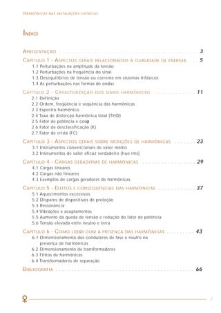 68
HARMÔNICAS NAS INSTALAÇÕES ELÉTRICAS HARMÔNICAS NAS INSTALAÇÕES ELÉTRICAS
2
ÍNDICE
APRESENTAÇÃO . . . . . . . . . . . . . . . . . . . . . . . . . . . . . . . . . . . . . . . . . . . . 3
CAPÍTULO 1 - ASPECTOS GERAIS RELACIONADOS À QUALIDADE DE ENERGIA . . . 5
1.1 Perturbações na amplitude da tensão
1.2 Perturbações na freqüência do sinal
1.3 Desequilíbrios de tensão ou corrente em sistemas trifásicos
1.4 As perturbações nas formas de ondas
CAPÍTULO 2 - CARACTERIZAÇÃO DOS SINAIS HARMÔNICOS . . . . . . . . . . . . 11
2.1 Definição
2.2 Ordem, freqüência e seqüência das harmônicas
2.3 Espectro harmônico
2.4 Taxa de distorção harmônica total (THD)
2.5 Fator de potência e cosϕ
2.6 Fator de desclassificação (K)
2.7 Fator de crista (FC)
CAPÍTULO 3 - ASPECTOS GERAIS SOBRE MEDIÇÕES DE HARMÔNICAS . . . . . . . 23
3.1 Instrumentos convencionais de valor médio
3.2 Instrumentos de valor eficaz verdadeiro (true rms)
CAPÍTULO 4 - CARGAS GERADORAS DE HARMÔNICAS . . . . . . . . . . . . . . . . . 29
4.1 Cargas lineares
4.2 Cargas não lineares
4.3 Exemplos de cargas geradoras de harmônicas
CAPÍTULO 5 - EFEITOS E CONSEQÜÊNCIAS DAS HARMÔNICAS . . . . . . . . . . . . 37
5.1 Aquecimentos excessivos
5.2 Disparos de dispositivos de proteção
5.3 Ressonância
5.4 Vibrações e acoplamentos
5.5 Aumento da queda de tensão e redução do fator de potência
5.6 Tensão elevada entre neutro e terra
CAPÍTULO 6 - COMO LIDAR COM A PRESENÇA DAS HARMÔNICAS . . . . . . . . . 43
6.1 Dimensionamento dos condutores de fase e neutro na
presença de harmônicas
6.2 Dimensionamento de transformadores
6.3 Filtros de harmônicas
6.4 Transformadores de separação
BIBLIOGRAFIA . . . . . . . . . . . . . . . . . . . . . . . . . . . . . . . . . . . . . . . . . . . . 66
AGRADECIMENTOS
O Procobre - Instituto Brasileiro do Cobre agradece ao Centro Espanhol de
Informações do Cobre (CEDIC) pela cessão da utilização do seu livro “La Amenaza
de Los Armónicos y Sus Soluciones” como base para esta publicação, assim como
agradece aos engenheiros José Starosta e Paulo Barreto pela colaboração.
O Procobre agradece também a todos os profissionais que participaram de suas
palestras sobre Harmônicas, os quais muito contribuíram para o enriquecimento do
material ora publicado.
APOIO
O Instituto Brasileiro do Cobre - Procobre
promove campanhas de conscientização,
distribui publicações e patrocina cursos e palestras.
O cobre participa de uma vida melhor.
Av. Brigadeiro Faria Lima, 2128 - conj. 1102 - CEP 01451-903
Tel. / Fax: (11) 3816-6383 - São Paulo - SP - Brasil
internet: www.procobrebrasil.org e-mail: unicobre@procobrebrasil.org
 