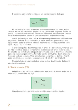 48
COMO LIDAR COM A PRESENÇA DAS HARMÔNICAS CARACTERIZAÇÃO DOS SINAIS HARMÔNICOS
20
E a máxima potência fornecida por um transformador é dada por:
Para a utilização dessa expressão, deve-se determinar, por medição (no
caso de instalações existentes) ou por cálculo (no caso de projetos), o valor de
pico e a corrente eficaz em cada fase do secundário do transformador, calcular
então as médias desses valores e com elas entrar na expressão anterior.
Assim, por exemplo, se o fator K determinado para um certo transformador
de potência nominal 1000 kVA vale 1,2, então a máxima potência que esse
equipamento poderia fornecer sem que houvesse seu sobreaquecimento seria
igual a 1000 / 1,2 = 833 kVA.
A expressão para a determinação do valor de K é aproximada, uma vez que
ela não considera todas as componentes harmônicas existentes na instalação.
No entanto, ela permite uma adequada aproximação para se determinar a máxima
potência disponível por um transformador sujeito à influência da distorção na
forma de onda de corrente. Uma fórmula mais completa que define o fator K
pode ser obtida, por exemplo, no documento HD428.4 S1 da CENELEC.
No capítulo 6, será apresentada a forma prática de utilização do fator K
para transformadores.
2.7 FATOR DE CRISTA (FC)
O fator de crista (FC) é definido como a relação entre o valor de pico e o
valor eficaz de um sinal, ou seja:
Ipico
FC =
Irms
Quando um sinal é perfeitamente senoidal, essa relação é igual a:
FC = 2 = 1,414
Snom
Smax =
K
CONDUTORES DE FASE
Como temos um circuito 3F + N com corrente circulando no neutro, trata-se
então de 4 condutores carregados. Como na tabela 31 da NBR 5410/97 (ver
tabela 6), temos 2 ou 3 condutores carregados, supomos que os condutores a
serem dimensionados compõem 2 circuitos de 2 condutores carregados cada um.
Assim, temos um fator de correção por agrupamento igual a 0,8 (conforme
tabela 35 da NBR 5410/97) e a corrente fictícia de projeto IB’ = 127 / 0,8 = 153 A.
Entrando com esse valor na tabela 6, coluna de 2 condutores carregados, vemos
que a seção dos condutores de fase será de SF = 70 mm2
.
CONDUTOR NEUTRO
No caso do condutor neutro, a corrente de projeto a considerar será
IN = 171 A, o que resulta em uma corrente fictícia de projeto de 171 / 0,8 = 214 A,
a qual nos leva a uma seção do condutor neutro de SN = 95mm2
.
Observe que, se realizarmos o presente dimensionamento sem levar em
consideração a presença das harmônicas, mas tão somente o valor da corrente
fundamental (110 A), a seção dos condutores resultaria em SF = 35mm2
.
Neste caso ainda, se realizarmos o dimensionamento como “antigamente”, a
tendência seria reduzir o neutro para 25mm2
, conforme a tabela 44 da NBR 5410/97.
Em resumo, veja a grande diferença entre os dimensionamentos considerando
ou não a presença de harmônicas:
Seção do condutor Seção do condutor
de fase neutro
(mm2
) (mm2
)
Considerando as harmônicas 70 95
Não considerando as harmônicas 35 25
Na prática, considerando a presença de harmônicas, a especificação dos
condutores desse circuito seria 3 x 70 mm2
+ 1 x 95 mm2
. Parece estranho
especificar a seção do neutro maior que a das fases, mas na era das harmônicas
é isso mesmo o que ocorre.
Ainda em relação ao dimensionamento desse circuito, vejamos como ele
seria realizado se utilizarmos o item 6.2.6.4 da NBR 5410/97, que remete o
cálculo para o uso da tabela 45 da mesma norma (ver box).
Neste caso, é preciso determinar a porcentagem de terceira harmônica na
corrente de fase (p). Em nosso caso, como visto anteriormente, a corrente total
de fase (valor eficaz) é igual a 127 A e a corrente de terceira harmônica é igual
a 57 A, o que resulta em uma porcentagem p = (57 / 127) x 100% = 45%.
 