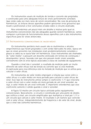 23
ASPECTOS GERAIS SOBRE MEDIÇÕES DE HARMÔNICAS COMO LIDAR COM A PRESENÇA DAS HARMÔNICAS
45
Os instrumentos usuais de medição de tensão e corrente são projetados
e construídos para uma adequada leitura de sinais perfeitamente senoidais
(que estão cada vez mais raros de serem encontrados). No caso da presença de
harmônicas, as leituras desses aparelhos podem apresentar erros grosseiros que
levam o profissional a tirar conclusões erradas sobre o circuito analisado.
Para entendermos um pouco mais em detalhe o motivo pelo qual os
instrumentos convencionais não são adequados quando existem harmônicas, vamos
comparar o princípio de funcionamento desses aparelhos com o dos instrumentos
específicos para ler sinais distorcidos.
3.1 INSTRUMENTOS CONVENCIONAIS DE VALOR MÉDIO
Os instrumentos portáteis mais usuais são os multímetros e alicates
amperimétricos que foram projetados e vem sendo fabricados há anos, época em
que os sinais presentes nas instalações eram predominantemente senoidais e
pouco se sabia ou se ouvia falar em harmônicas. Esses instrumentos são chamados
de “valor médio” e possuem um desenho otimizado em termos de construção /
desempenho / preço, fazendo com que eles possam medir sinais senoidas
corretamente com os erros típicos associados à classe de exatidão do equipamento.
Quando o sinal não é senoidal, o resultado da medição pode ser muito
diferente do valor eficaz real da tensão ou corrente que se está medindo.
A explicação para essa diferença está no método de medição que se utiliza para
calcular o valor eficaz.
Os instrumentos de valor médio empregam a relação que existe entre o
valor eficaz e o valor médio em meio período para calcular o valor eficaz do
sinal. Esse tipo de instrumento utiliza sempre o coeficiente 1,11 que relaciona
o valor eficaz com o valor médio em meio período de um sinal senoidal, ou
seja, o valor médio de um sinal retificado. É importante entendermos que esse
coeficiente somente é válido quando o sinal é senoidal.
A figura 12 mostra um circuito típico utilizado pelos equipamentos
convencionais. Basicamente, o circuito é constituído por uma ponte de diodos
que retifica o sinal, um circuito amplificador que multiplica o sinal por 1,11 e
um circuito que calcula o valor médio. O resultado é um número que coincide
com o valor eficaz, independentemente da freqüência e do valor do sinal, desde
que o sinal não contenha harmônicas.
Exemplo de dimensionamento
Seja um circuito de 2 fases que alimenta um quadro de distribuição de um
setor de uma instalação, conforme indicado na figura 24.
As correntes que estão presentes nesse circuito são de ordens 1 (fundamental),
3 (terceira harmônica), 5 (quinta) e 7 (sétima), com intensidades (valores eficazes)
de, respectivamente, 110 A, 57 A, 25 A e 17 A. Nessas condições, qual o valor da
corrente de projeto IB a considerar no cálculo da seção dos condutores desse circuito?
Solução:
Note que é esse valor de IB que devemos utilizar para os dimensionamentos
dos condutores pelos critérios de capacidade de corrente, queda de tensão e
sobrecarga.
Supondo que esse circuito esteja sozinho no interior de um eletroduto
aparente, com temperatura ambiente de 30°C e que sejam utilizados condutores
com isolação em PVC, determinar a seção desses condutores.
Solução:
Aplicando-se diretamente a tabela 31 da NBR 5410/97 (ver tabela 6), método
de instalação B1, coluna de 2 condutores carregados (os fatores de correção por
agrupamento e temperatura são, nesse caso, iguais a 1), obtemos: SF = 50 mm2
.
IB = I1
2
+ I3
2
+ I5
2
+ I7
2
= (110)2
+ (57)2
+ (25)2
+ (17)2
= 127 A
Figura 24
 