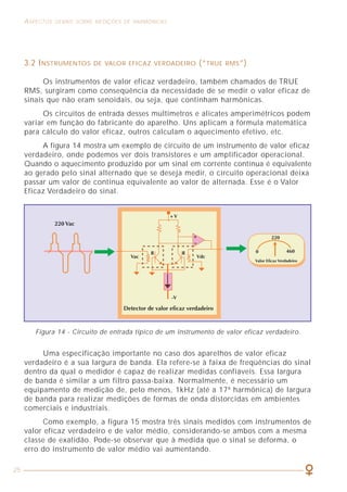 25
ASPECTOS GERAIS SOBRE MEDIÇÕES DE HARMÔNICAS
3.2 INSTRUMENTOS DE VALOR EFICAZ VERDADEIRO (“TRUE RMS”)
Os instrumentos de valor eficaz verdadeiro, também chamados de TRUE
RMS, surgiram como conseqüência da necessidade de se medir o valor eficaz de
sinais que não eram senoidais, ou seja, que continham harmônicas.
Os circuitos de entrada desses multímetros e alicates amperimétricos podem
variar em função do fabricante do aparelho. Uns aplicam a fórmula matemática
para cálculo do valor eficaz, outros calculam o aquecimento efetivo, etc.
A figura 14 mostra um exemplo de circuito de um instrumento de valor eficaz
verdadeiro, onde podemos ver dois transistores e um amplificador operacional.
Quando o aquecimento produzido por um sinal em corrente contínua é equivalente
ao gerado pelo sinal alternado que se deseja medir, o circuito operacional deixa
passar um valor de contínua equivalente ao valor de alternada. Esse é o Valor
Eficaz Verdadeiro do sinal.
Uma especificação importante no caso dos aparelhos de valor eficaz
verdadeiro é a sua largura de banda. Ela refere-se à faixa de freqüências do sinal
dentro da qual o medidor é capaz de realizar medidas confiáveis. Essa largura
de banda é similar a um filtro passa-baixa. Normalmente, é necessário um
equipamento de medição de, pelo menos, 1kHz (até a 17ª harmônica) de largura
de banda para realizar medições de formas de onda distorcidas em ambientes
comerciais e industriais.
Como exemplo, a figura 15 mostra três sinais medidos com instrumentos de
valor eficaz verdadeiro e de valor médio, considerando-se ambos com a mesma
classe de exatidão. Pode-se observar que à medida que o sinal se deforma, o
erro do instrumento de valor médio vai aumentando.
Figura 14 - Circuito de entrada típico de um instrumento de valor eficaz verdadeiro.
CAPÍTULO 6
COMO LIDAR COM A PRESENÇA
DAS HARMÔNICAS
 