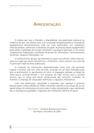 66
HARMÔNICAS NAS INSTALAÇÕES ELÉTRICAS HARMÔNICAS NAS INSTALAÇÕES ELÉTRICAS
3
APRESENTAÇÃO
O motivo que leva o Procobre a disponibilizar esta publicação baseia-se na
evidência de que, nos últimos anos, vem crescendo vertiginosamente o emprego de
equipamentos eletroeletrônicos cada vez mais sofisticados, nas instalações
elétricas prediais, comerciais e industriais em geral. A presença desses equipamentos
pode afetar a qualidade da energia, tornando a sua própria operação e a de outros
componentes inadequada, resultando em perdas de informações, funcionamentos
incorretos, disparos indesejados, etc.
O conhecimento do que são harmônicas, quais seus efeitos, como medi-las,
quais as cargas que geram harmônicas e, finalmente, como conviver com elas são
os principais tópicos desta publicação.
O conjunto de informações disponibilizadas neste livro não pretende
esgotar o assunto, mas sim, antes de tudo, pretende ser um fator motivador para
que os profissionais se aprofundem no tema. A linguagem adotada ao longo do
texto busca, prioritariamente e sem prejuízo do rigor técnico que o assunto
merece, que se atinja uma plena compreensão dos conceitos, evitando, ao
máximo, o emprego de rebuscadas definições e equações matemáticas.
Com esta publicação, atualizada e ampliada, que substitui o primeiro
Manual sobre o tema editado em 1998, o Procobre reafirma a sua missão de ser um
agente difusor de informações técnicas onde o cobre está presente e que contribuem
para a elevação da qualidade e segurança das instalações elétricas em geral.
PROCOBRE - Instituto Brasileiro do Cobre
São Paulo, novembro de 2001
BIBLIOGRAFIA
• Miguel, Angel Alberto Pérez e outros. “La amenaza de los armónicos y sus soluciones”.
Centro Espanol de Informacion del Cobre, Espanha (no Brasil, Procobre). 1999
• Moreno, Hilton e Cotrim, Ademaro. “Qualidade de energia - Harmônicas”.
Procobre Brasil. 1998
• “IEEE Std 519-1992 - IEEE Recommended Practices and Requirements for Harmonic
Control in Electrical Power Systems”. IEEE, 1992
• “IEEE Std 1100-1999 - IEEE Recommended Practice for Powering and Grounding
Electronic Equipment”. IEEE, 1999
• IEC 61000-3-2: Electromagnetic compatibility (EMC) - Part 3-2: Limits - Limits for
harmonic current emissions (equipment input current <= 16 A per phase)
• IEC 61000-3-4: Electromagnetic compatibility (EMC) - Part 3-4: Limits - Limitation of
emission of harmonic currents in low-voltage power supply systems for equipment with
rated current greater than 16 A
 