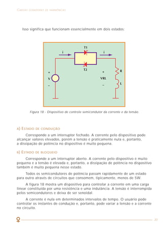 38
EFEITOS E CONSEQÜÊNCIAS DAS HARMÔNICAS CARGAS GERADORAS DE HARMÔNICAS
30
A) ESTADO DE CONDUÇÃO
Corresponde a um interruptor fechado. A corrente pelo dispositivo pode
alcançar valores elevados, porém a tensão é praticamente nula e, portanto,
a dissipação de potência no dispositivo é muito pequena.
B) ESTADO DE BLOQUEIO
Corresponde a um interruptor aberto. A corrente pelo dispositivo é muito
pequena e a tensão é elevada e, portanto, a dissipação de potência no dispositivo
também é muito pequena nesse estado.
Todos os semicondutores de potência passam rapidamente de um estado
para outro através de circuitos que consomem, tipicamente, menos de 5W.
A figura 18 mostra um dispositivo para controlar a corrente em uma carga
linear constituída por uma resistência e uma indutância. A tensão é interrompida
pelos semicondutores e deixa de ser senoidal.
A corrente é nula em determinados intervalos de tempo. O usuário pode
controlar os instantes de condução e, portanto, pode variar a tensão e a corrente
no circuito.
Isso significa que funcionam essencialmente em dois estados:
Figura 18 - Dispositivo de controle semicondutor da corrente e da tensão.
Qualquer sinal de corrente ou de tensão, cuja forma de onda não seja
senoidal, pode provocar danos na instalação elétrica em que está presente e/ou
em seus componentes e aparelhos a ela conectados.
Há vários efeitos provocados pelas harmônicas, sendo que alguns podem
ser notados visualmente, outros podem ser ouvidos, outros são registrados por
medidores de temperatura e ainda há os casos em que se necessitam utilizar
equipamentos especiais para detectá-los.
Os principais efeitos observados em instalações e componentes submetidos
à presença de harmônicas são: aquecimentos excessivos, disparos de dispositivos
de proteção, ressonância, vibrações e acoplamentos, aumento da queda de tensão e
redução do fator de potência da instalação, tensão elevada entre neutro e terra, etc.
Em conseqüência dos efeitos mencionados, podem haver problemas associados
ao funcionamento e desempenho de motores, fios e cabos, capacitores, computadores,
transformadores, etc.
5.1 AQUECIMENTOS EXCESSIVOS
O aquecimento é um dos efeitos mais importantes das correntes harmônicas.
Pode estar presente em fios e cabos da instalação elétrica, nos enrolamentos dos
transformadores, motores e geradores, etc. Devido ao “efeito pele”, à medida
que a freqüência do sinal de corrente aumenta (harmônicas), ela tende a circular
pela periferia do condutor, o que significa um aumento da sua resistência elétrica
e, conseqüentemente, das perdas por efeito Joule.
5.2 DISPAROS DE DISPOSITIVOS DE PROTEÇÃO
Os sinais harmônicos podem apresentar correntes com valores eficazes
pequenos, porém com elevados valores de pico (alto fator de crista), o que pode
fazer com que alguns dispositivos de proteção termomagnéticos e diferenciais
disparem. Isso ocorre porque as correntes harmônicas provocam um aquecimento
ou um campo magnético acima daquele que haveria sem a sua presença.
Em locais com grande concentração de computadores pessoais, fotocopiadoras,
impressoras e outros aparelhos eletroeletrônicos são comuns haver disparos
imprevistos das proteções, o que pode significar, em muitos casos, a perda de
grandes quantidades de trabalhos.
Assim sendo, recomenda-se que sejam previstos circuitos separados para
impressoras, fotocopiadoras e computadores. Além disso, não se devem instalar
muitos computadores no mesmo circuito, evitando-se, dessa forma, a perda
de operação simultânea de muitas máquinas por desligamento ocasional dos
dispositivos de proteção.
Em relação aos dispositivos diferenciais, o efeito sobre eles dependerá da
sua resposta em relação às correntes pulsantes.
 