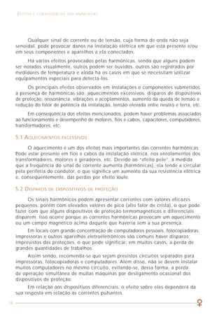 36
EFEITOS E CONSEQÜÊNCIAS DAS HARMÔNICAS CARGAS GERADORAS DE HARMÔNICAS
31
A) ESTADO DE CONDUÇÃO
Corresponde a um interruptor fechado. A corrente pelo dispositivo pode
alcançar valores elevados, porém a tensão é praticamente nula e, portanto,
a dissipação de potência no dispositivo é muito pequena.
B) ESTADO DE BLOQUEIO
Corresponde a um interruptor aberto. A corrente pelo dispositivo é muito
pequena e a tensão é elevada e, portanto, a dissipação de potência no dispositivo
também é muito pequena nesse estado.
Todos os semicondutores de potência passam rapidamente de um estado
para outro através de circuitos que consomem, tipicamente, menos de 5W.
A figura 18 mostra um dispositivo para controlar a corrente em uma carga
linear constituída por uma resistência e uma indutância. A tensão é interrompida
pelos semicondutores e deixa de ser senoidal.
A corrente é nula em determinados intervalos de tempo. O usuário pode
controlar os instantes de condução e, portanto, pode variar a tensão e a corrente
no circuito.
Isso significa que funcionam essencialmente em dois estados:
Figura 18 - Dispositivo de controle semicondutor da corrente e da tensão.
Qualquer sinal de corrente ou de tensão, cuja forma de onda não seja
senoidal, pode provocar danos na instalação elétrica em que está presente e/ou
em seus componentes e aparelhos a ela conectados.
Há vários efeitos provocados pelas harmônicas, sendo que alguns podem
ser notados visualmente, outros podem ser ouvidos, outros são registrados por
medidores de temperatura e ainda há os casos em que se necessitam utilizar
equipamentos especiais para detectá-los.
Os principais efeitos observados em instalações e componentes submetidos
à presença de harmônicas são: aquecimentos excessivos, disparos de dispositivos
de proteção, ressonância, vibrações e acoplamentos, aumento da queda de tensão e
redução do fator de potência da instalação, tensão elevada entre neutro e terra, etc.
Em conseqüência dos efeitos mencionados, podem haver problemas associados
ao funcionamento e desempenho de motores, fios e cabos, capacitores, computadores,
transformadores, etc.
5.1 AQUECIMENTOS EXCESSIVOS
O aquecimento é um dos efeitos mais importantes das correntes harmônicas.
Pode estar presente em fios e cabos da instalação elétrica, nos enrolamentos dos
transformadores, motores e geradores, etc. Devido ao “efeito pele”, à medida
que a freqüência do sinal de corrente aumenta (harmônicas), ela tende a circular
pela periferia do condutor, o que significa um aumento da sua resistência elétrica
e, conseqüentemente, das perdas por efeito Joule.
5.2 DISPAROS DE DISPOSITIVOS DE PROTEÇÃO
Os sinais harmônicos podem apresentar correntes com valores eficazes
pequenos, porém com elevados valores de pico (alto fator de crista), o que pode
fazer com que alguns dispositivos de proteção termomagnéticos e diferenciais
disparem. Isso ocorre porque as correntes harmônicas provocam um aquecimento
ou um campo magnético acima daquele que haveria sem a sua presença.
Em locais com grande concentração de computadores pessoais, fotocopiadoras,
impressoras e outros aparelhos eletroeletrônicos são comuns haver disparos
imprevistos das proteções, o que pode significar, em muitos casos, a perda de
grandes quantidades de trabalhos.
Assim sendo, recomenda-se que sejam previstos circuitos separados para
impressoras, fotocopiadoras e computadores. Além disso, não se devem instalar
muitos computadores no mesmo circuito, evitando-se, dessa forma, a perda
de operação simultânea de muitas máquinas por desligamento ocasional dos
dispositivos de proteção.
Em relação aos dispositivos diferenciais, o efeito sobre eles dependerá da
sua resposta em relação às correntes pulsantes.
 