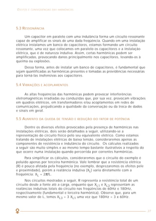 30
CARGAS GERADORAS DE HARMÔNICAS EFEITOS E CONSEQÜÊNCIAS DAS HARMÔNICAS
37
4.1 CARGAS LINEARES
Genericamente, são consideradas cargas lineares aquelas constituídas por
resistências, indutâncias e capacitâncias, onde as formas de onda de tensão e
corrente são sempre senoidais.
Por exemplo, se a carga é um motor de 1/6 de cv, rendimento de 80% e
fator de potência 0,85, a tensão e corrente possuem a forma de onda da figura 17.
Figura 17 - Consumo de um motor monofásico de 1/6 cv.
4.2 CARGAS NÃO LINEARES
A eletrônica de potência disponibilizou para os escritórios e indústrias
diversos equipamentos capazes de controlar o produto final: iluminação
variável, velocidade ajustável, etc.
Desse modo, aproximadamente 50% da energia elétrica passa por um
dispositivo de eletrônica de potência antes que seja finalmente utilizada.
Essa eletrônica faz uso de diodos, transistores e tiristores, sendo que praticamente
todos eles operam em modo de interrupção.
5.3 RESSONÂNCIA
Um capacitor em paralelo com uma indutância forma um circuito ressonante
capaz de amplificar os sinais de uma dada freqüência. Quando em uma instalação
elétrica instalamos um banco de capacitores, estamos formando um circuito
ressonante, uma vez que colocamos em paralelo os capacitores e a instalação
elétrica, que é de natureza indutiva. Assim, certas harmônicas podem ser
amplificadas, provocando danos principalmente nos capacitores, levando-os à
queima ou explosões.
Dessa forma, antes de instalar um banco de capacitores, é fundamental que
sejam quantificadas as harmônicas presentes e tomadas as providências necessárias
para torná-las inofensivas aos capacitores.
5.4 VIBRAÇÕES E ACOPLAMENTOS
As altas freqüências das harmônicas podem provocar interferências
eletromagnéticas irradiadas ou conduzidas que, por sua vez, provocam vibrações
em quadros elétricos, em transformadores e/ou acoplamentos em redes de
comunicações, prejudicando a qualidade da conversação ou da troca de dados
e sinais em geral.
5.5 AUMENTO DA QUEDA DE TENSÃO E REDUÇÃO DO FATOR DE POTÊNCIA
Dentre os diversos efeitos provocados pela presença de harmônicas nas
instalações elétricas, dois serão detalhados a seguir, utilizando-se a
representação do circuito físico pelo seu equivalente elétrico. Como estamos
tratando de instalações elétricas de baixa tensão, consideraremos apenas as
componentes de resistência e indutância do circuito. Os cálculos realizados
a seguir são muito simples e ao mesmo tempo bastante ilustrativos a respeito do
que ocorre numa instalação quando percorrida por correntes harmônicas.
Para simplificar os cálculos, consideraremos que o circuito do exemplo é
poluído apenas por terceira harmônica. Vale lembrar que a resistência elétrica
(R) é pouco afetada pela freqüência (no exemplo, desprezaremos os efeitos pele
e proximidade), porém a reatância indutiva (XL) varia diretamente com a
freqüência: XL = 2πfL.
Nos circuitos mostrados a seguir, R representa a resistência total de um
circuito desde a fonte até a carga, enquanto que XL1 e XL3 representam as
reatâncias indutivas totais do circuito nas freqüências de 60Hz e 180Hz,
respectivamente (fundamental e terceira harmônica). Observe que, para um
mesmo valor de L, temos XL3 = 3 XL1 uma vez que 180Hz = 3 x 60Hz.
 