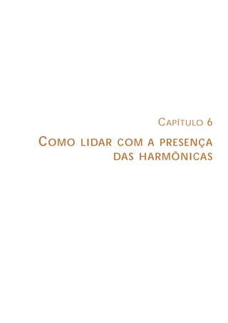 26
ASPECTOS GERAIS SOBRE MEDIÇÕES DE HARMÔNICAS
3.2 INSTRUMENTOS DE VALOR EFICAZ VERDADEIRO (“TRUE RMS”)
Os instrumentos de valor eficaz verdadeiro, também chamados de TRUE
RMS, surgiram como conseqüência da necessidade de se medir o valor eficaz de
sinais que não eram senoidais, ou seja, que continham harmônicas.
Os circuitos de entrada desses multímetros e alicates amperimétricos podem
variar em função do fabricante do aparelho. Uns aplicam a fórmula matemática
para cálculo do valor eficaz, outros calculam o aquecimento efetivo, etc.
A figura 14 mostra um exemplo de circuito de um instrumento de valor eficaz
verdadeiro, onde podemos ver dois transistores e um amplificador operacional.
Quando o aquecimento produzido por um sinal em corrente contínua é equivalente
ao gerado pelo sinal alternado que se deseja medir, o circuito operacional deixa
passar um valor de contínua equivalente ao valor de alternada. Esse é o Valor
Eficaz Verdadeiro do sinal.
Uma especificação importante no caso dos aparelhos de valor eficaz
verdadeiro é a sua largura de banda. Ela refere-se à faixa de freqüências do sinal
dentro da qual o medidor é capaz de realizar medidas confiáveis. Essa largura
de banda é similar a um filtro passa-baixa. Normalmente, é necessário um
equipamento de medição de, pelo menos, 1kHz (até a 17ª harmônica) de largura
de banda para realizar medições de formas de onda distorcidas em ambientes
comerciais e industriais.
Como exemplo, a figura 15 mostra três sinais medidos com instrumentos de
valor eficaz verdadeiro e de valor médio, considerando-se ambos com a mesma
classe de exatidão. Pode-se observar que à medida que o sinal se deforma, o
erro do instrumento de valor médio vai aumentando.
Figura 14 - Circuito de entrada típico de um instrumento de valor eficaz verdadeiro.
CAPÍTULO 6
COMO LIDAR COM A PRESENÇA
DAS HARMÔNICAS
 