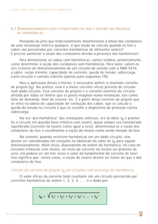 41
COMO LIDAR COM A PRESENÇA DAS HARMÔNICAS ASPECTOS GERAIS SOBRE MEDIÇÕES DE HARMÔNICAS
25
A figura 13 mostra o mesmo instrumento anterior, porém submetido a um
sinal distorcido (com harmônicas). No caso dessa forma de onda, a relação entre
o valor eficaz e o valor médio do sinal retificado é igual a 2,1, sendo que o
amplificador do instrumento multiplica o sinal sempre por 1,11.
No caso desse circuito, a indicação do multímetro seria 116V, enquanto
que o valor correto deveria ser 220V, ou seja, um erro de mais de 50% na
indicação. Uma situação como essa pode explicar porque algumas vezes disjuntores
com corrente nominal 15 A abrem um circuito onde se mede 12 A com um
instrumento convencional. Na realidade, a corrente nesse caso pode ser de 18 A!
Figura 12 - Circuito típico de um instrumento de valor médio medindo um sinal senoidal.
Figura 13 - Circuito típico de um instrumento de valor médio medindo
um sinal com harmônicas.
6.1 DIMENSIONAMENTO DOS CONDUTORES DE FASE E NEUTRO NA PRESENÇA
DE HARMÔNICAS
Pensando no jeito que tradicionalmente determinamos a bitola dos condutores
de uma instalação elétrica qualquer, o que muda no cálculo quando os fios e
cabos são percorridos por correntes harmônicas de diferentes ordens?
É preciso aumentar a seção dos condutores devido à presença das harmônicas?
Para dimensionar os cabos com harmônicas, vamos lembrar, primeiramente,
como determinar a seção dos condutores sem harmônicas. Para tanto, valem os
seis critérios de dimensionamento de um circuito de acordo com a NBR 5410,
a saber: seção mínima, capacidade de corrente, queda de tensão, sobrecarga,
curto-circuito e contato indireto (apenas para esquemas TN).
Para a aplicação desses critérios, é necessário definir a chamada corrente
de projeto (IB). Na prática, essa é a maior corrente eficaz prevista de circular
num dado circuito. Essa corrente de projeto é a corrente nominal do circuito
afetada por todos os fatores que se possa imaginar numa instalação, tais como:
fator de demanda, fator de reserva, etc. É a partir dessa corrente de projeto que
se entra na tabela de capacidade de condução dos cabos, que se calcula a
queda de tensão no circuito e que se escolhe o dispositivo de proteção contra
sobrecarga.
Na era “pré-harmônica” das instalações elétricas, era só obter IB e pronto!
Se o circuito em questão fosse trifásico com neutro, quase sempre era considerado
equilibrado (corrente no neutro como igual a zero), determinava-se a seção dos
condutores de fase e escolhíamos a seção do neutro como sendo metade da fase.
No entanto, quando existirem harmônicas em um dado circuito, elas
devem ser consideradas em conjunto na obtenção do valor de IB para aquele
dimensionamento. Além disso, dependendo da ordem da harmônica, no caso de
circuitos trifásicos com neutro, ao invés da corrente no neutro ser próxima de
zero, ela poderá ser até três vezes o valor da fundamental da corrente de fase!
Isso significa que, nestes casos, a seção do neutro deverá ser maior do que a dos
condutores de fase.
Cálculo da corrente de projeto IB em circuitos com presença de harmônicas
O valor eficaz da corrente total resultante em um circuito percorrido por
correntes harmônicas de ordem 1, 2, 3, 4, ... , n é dado por:
IB = I1
2
+ I2
2
+ I3
2
+ I4
2
+ … + In
2
 
