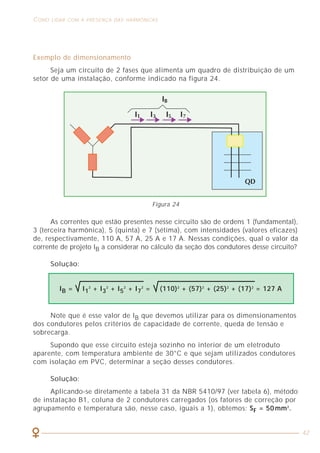 24
ASPECTOS GERAIS SOBRE MEDIÇÕES DE HARMÔNICAS COMO LIDAR COM A PRESENÇA DAS HARMÔNICAS
42
Os instrumentos usuais de medição de tensão e corrente são projetados
e construídos para uma adequada leitura de sinais perfeitamente senoidais
(que estão cada vez mais raros de serem encontrados). No caso da presença de
harmônicas, as leituras desses aparelhos podem apresentar erros grosseiros que
levam o profissional a tirar conclusões erradas sobre o circuito analisado.
Para entendermos um pouco mais em detalhe o motivo pelo qual os
instrumentos convencionais não são adequados quando existem harmônicas, vamos
comparar o princípio de funcionamento desses aparelhos com o dos instrumentos
específicos para ler sinais distorcidos.
3.1 INSTRUMENTOS CONVENCIONAIS DE VALOR MÉDIO
Os instrumentos portáteis mais usuais são os multímetros e alicates
amperimétricos que foram projetados e vem sendo fabricados há anos, época em
que os sinais presentes nas instalações eram predominantemente senoidais e
pouco se sabia ou se ouvia falar em harmônicas. Esses instrumentos são chamados
de “valor médio” e possuem um desenho otimizado em termos de construção /
desempenho / preço, fazendo com que eles possam medir sinais senoidas
corretamente com os erros típicos associados à classe de exatidão do equipamento.
Quando o sinal não é senoidal, o resultado da medição pode ser muito
diferente do valor eficaz real da tensão ou corrente que se está medindo.
A explicação para essa diferença está no método de medição que se utiliza para
calcular o valor eficaz.
Os instrumentos de valor médio empregam a relação que existe entre o
valor eficaz e o valor médio em meio período para calcular o valor eficaz do
sinal. Esse tipo de instrumento utiliza sempre o coeficiente 1,11 que relaciona
o valor eficaz com o valor médio em meio período de um sinal senoidal, ou
seja, o valor médio de um sinal retificado. É importante entendermos que esse
coeficiente somente é válido quando o sinal é senoidal.
A figura 12 mostra um circuito típico utilizado pelos equipamentos
convencionais. Basicamente, o circuito é constituído por uma ponte de diodos
que retifica o sinal, um circuito amplificador que multiplica o sinal por 1,11 e
um circuito que calcula o valor médio. O resultado é um número que coincide
com o valor eficaz, independentemente da freqüência e do valor do sinal, desde
que o sinal não contenha harmônicas.
Exemplo de dimensionamento
Seja um circuito de 2 fases que alimenta um quadro de distribuição de um
setor de uma instalação, conforme indicado na figura 24.
As correntes que estão presentes nesse circuito são de ordens 1 (fundamental),
3 (terceira harmônica), 5 (quinta) e 7 (sétima), com intensidades (valores eficazes)
de, respectivamente, 110 A, 57 A, 25 A e 17 A. Nessas condições, qual o valor da
corrente de projeto IB a considerar no cálculo da seção dos condutores desse circuito?
Solução:
Note que é esse valor de IB que devemos utilizar para os dimensionamentos
dos condutores pelos critérios de capacidade de corrente, queda de tensão e
sobrecarga.
Supondo que esse circuito esteja sozinho no interior de um eletroduto
aparente, com temperatura ambiente de 30°C e que sejam utilizados condutores
com isolação em PVC, determinar a seção desses condutores.
Solução:
Aplicando-se diretamente a tabela 31 da NBR 5410/97 (ver tabela 6), método
de instalação B1, coluna de 2 condutores carregados (os fatores de correção por
agrupamento e temperatura são, nesse caso, iguais a 1), obtemos: SF = 50 mm2
.
IB = I1
2
+ I3
2
+ I5
2
+ I7
2
= (110)2
+ (57)2
+ (25)2
+ (17)2
= 127 A
Figura 24
 