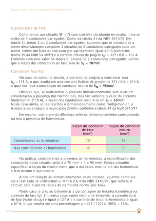 45
COMO LIDAR COM A PRESENÇA DAS HARMÔNICAS CARACTERIZAÇÃO DOS SINAIS HARMÔNICOS
21
E a máxima potência fornecida por um transformador é dada por:
Para a utilização dessa expressão, deve-se determinar, por medição (no
caso de instalações existentes) ou por cálculo (no caso de projetos), o valor de
pico e a corrente eficaz em cada fase do secundário do transformador, calcular
então as médias desses valores e com elas entrar na expressão anterior.
Assim, por exemplo, se o fator K determinado para um certo transformador
de potência nominal 1000 kVA vale 1,2, então a máxima potência que esse
equipamento poderia fornecer sem que houvesse seu sobreaquecimento seria
igual a 1000 / 1,2 = 833 kVA.
A expressão para a determinação do valor de K é aproximada, uma vez que
ela não considera todas as componentes harmônicas existentes na instalação.
No entanto, ela permite uma adequada aproximação para se determinar a máxima
potência disponível por um transformador sujeito à influência da distorção na
forma de onda de corrente. Uma fórmula mais completa que define o fator K
pode ser obtida, por exemplo, no documento HD428.4 S1 da CENELEC.
No capítulo 6, será apresentada a forma prática de utilização do fator K
para transformadores.
2.7 FATOR DE CRISTA (FC)
O fator de crista (FC) é definido como a relação entre o valor de pico e o
valor eficaz de um sinal, ou seja:
Ipico
FC =
Irms
Quando um sinal é perfeitamente senoidal, essa relação é igual a:
FC = 2 = 1,414
Snom
Smax =
K
CONDUTORES DE FASE
Como temos um circuito 3F + N com corrente circulando no neutro, trata-se
então de 4 condutores carregados. Como na tabela 31 da NBR 5410/97 (ver
tabela 6), temos 2 ou 3 condutores carregados, supomos que os condutores a
serem dimensionados compõem 2 circuitos de 2 condutores carregados cada um.
Assim, temos um fator de correção por agrupamento igual a 0,8 (conforme
tabela 35 da NBR 5410/97) e a corrente fictícia de projeto IB’ = 127 / 0,8 = 153 A.
Entrando com esse valor na tabela 6, coluna de 2 condutores carregados, vemos
que a seção dos condutores de fase será de SF = 70 mm2
.
CONDUTOR NEUTRO
No caso do condutor neutro, a corrente de projeto a considerar será
IN = 171 A, o que resulta em uma corrente fictícia de projeto de 171 / 0,8 = 214 A,
a qual nos leva a uma seção do condutor neutro de SN = 95mm2
.
Observe que, se realizarmos o presente dimensionamento sem levar em
consideração a presença das harmônicas, mas tão somente o valor da corrente
fundamental (110 A), a seção dos condutores resultaria em SF = 35mm2
.
Neste caso ainda, se realizarmos o dimensionamento como “antigamente”, a
tendência seria reduzir o neutro para 25mm2
, conforme a tabela 44 da NBR 5410/97.
Em resumo, veja a grande diferença entre os dimensionamentos considerando
ou não a presença de harmônicas:
Seção do condutor Seção do condutor
de fase neutro
(mm2
) (mm2
)
Considerando as harmônicas 70 95
Não considerando as harmônicas 35 25
Na prática, considerando a presença de harmônicas, a especificação dos
condutores desse circuito seria 3 x 70 mm2
+ 1 x 95 mm2
. Parece estranho
especificar a seção do neutro maior que a das fases, mas na era das harmônicas
é isso mesmo o que ocorre.
Ainda em relação ao dimensionamento desse circuito, vejamos como ele
seria realizado se utilizarmos o item 6.2.6.4 da NBR 5410/97, que remete o
cálculo para o uso da tabela 45 da mesma norma (ver box).
Neste caso, é preciso determinar a porcentagem de terceira harmônica na
corrente de fase (p). Em nosso caso, como visto anteriormente, a corrente total
de fase (valor eficaz) é igual a 127 A e a corrente de terceira harmônica é igual
a 57 A, o que resulta em uma porcentagem p = (57 / 127) x 100% = 45%.
 