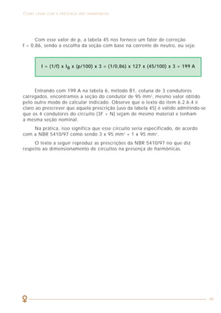 20
CARACTERIZAÇÃO DOS SINAIS HARMÔNICOS COMO LIDAR COM A PRESENÇA DAS HARMÔNICAS
46
Repare como a forma de onda da corrente é bastante distorcida (repleta de
harmônicas).
2.6 FATOR DE DESCLASSIFICAÇÃO (K)
As subestações de baixa tensão são especialmente sensíveis às harmônicas
de corrente que provocam sobreaquecimentos e possíveis defeitos nos
equipamentos. Historicamente, a potência nominal e o calor que um transformador
dissipa em regime de plena carga são calculados com base na hipótese de que
o sistema é composto por cargas lineares que, por definição, não produzem
harmônicas. No entanto, se pelo transformador circular uma corrente que
contenha harmônicas, ele sofrerá um aquecimento adicional, que poderá levá-lo
a uma avaria.
O fator K é um fator de desclassificação definido para os transformadores
que indica quanto se deve reduzir a potência máxima de saída quando existirem
harmônicas.
A expressão matemática aproximada mais usual para o fator K é definida por:
Figura 10 - Forma de onda com diferença significativa entre fator de potência e cosϕ.
Ipico FC
K = =
Irms 2 2
Entrando com 199 A na tabela 6, método B1, coluna de 3 condutores
carregados, encontramos a seção do condutor de 95 mm2
, mesmo valor obtido
pelo outro modo de calcular indicado. Observe que o texto do item 6.2.6.4 é
claro ao prescrever que aquela prescrição (uso da tabela 45) é válido admitindo-se
que os 4 condutores do circuito (3F + N) sejam de mesmo material e tenham
a mesma seção nominal.
Na prática, isso significa que esse circuito seria especificado, de acordo
com a NBR 5410/97 como sendo 3 x 95 mm2
+ 1 x 95 mm2
.
O texto a seguir reproduz as prescrições da NBR 5410/97 no que diz
respeito ao dimensionamento de circuitos na presença de harmônicas.
I = (1/f) x IB x (p/100) x 3 = (1/0,86) x 127 x (45/100) x 3 = 199 A
Com esse valor de p, a tabela 45 nos fornece um fator de correção
f = 0,86, sendo a escolha da seção com base na corrente de neutro, ou seja:
 