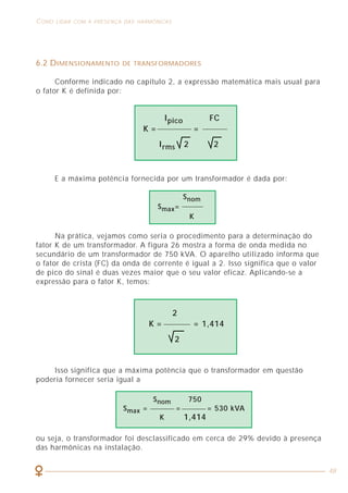 18
CARACTERIZAÇÃO DOS SINAIS HARMÔNICOS COMO LIDAR COM A PRESENÇA DAS HARMÔNICAS
48
Figura 7 - Forma de onda de corrente e seu espectro (THDf = 74,5%).
A figura 7 mostra o sinal de corrente e o seu respectivo espectro relativo ao
exemplo anterior. Deve-se notar que a onda em questão é bastante deformada
em relação a uma senóide pura, o que pode ser verificado pelo alto valor de
THDf obtido.
A
Para uma maior sensibilização em relação ao significado do valor de THDf
e a forma de onda associada, a figura 8 mostra uma onda quase senoidal pura,
com THDf = 2,5%, enquanto que a figura 9 mostra uma onda distorcida com
THDf = 79,1%.
Figura 8 - Forma de onda e espectro de um sinal praticamente senoidal (THDf = 2,5%).
Figura 9 - Forma de onda e espectro de um sinal fortemente distorcido (THDf = 79,1%).
6.2 DIMENSIONAMENTO DE TRANSFORMADORES
Conforme indicado no capítulo 2, a expressão matemática mais usual para
o fator K é definida por:
Ipico FC
K = =
Irms 2 2
E a máxima potência fornecida por um transformador é dada por:
Snom
Smax=
K
Na prática, vejamos como seria o procedimento para a determinação do
fator K de um transformador. A figura 26 mostra a forma de onda medida no
secundário de um transformador de 750 kVA. O aparelho utilizado informa que
o fator de crista (FC) da onda de corrente é igual a 2. Isso significa que o valor
de pico do sinal é duas vezes maior que o seu valor eficaz. Aplicando-se a
expressão para o fator K, temos:
Isso significa que a máxima potência que o transformador em questão
poderia fornecer seria igual a
ou seja, o transformador foi desclassificado em cerca de 29% devido à presença
das harmônicas na instalação.
Snom 750
Smax = = = 530 kVA
K 1,414
2
K = = 1,414
2
 