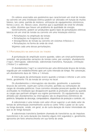 5
ASPECTOS GERAIS RELACIONADOS À QUALIDADE DE ENERGIA COMO LIDAR COM A PRESENÇA DAS HARMÔNICAS
63
Os valores associados aos parâmetros que caracterizam um sinal de tensão
ou corrente em uma instalação elétrica podem ser alterados em função de muitos
fatores, tais como: partida de motores, utilização de equipamentos eletrônicos,
fornos a arco, etc. Nesses casos, dizemos que a qualidade do sinal foi afetada
ou, então, dizemos que houve um problema de qualidade de energia.
Genericamente, podem ser produzidos quatro tipos de perturbações elétricas
básicas em um sinal de tensão ou corrente em uma instalação elétrica:
• Perturbações na amplitude da tensão;
• Perturbações na freqüência do sinal;
• Desequilíbrios de tensão ou corrente em sistemas trifásicos e;
• Perturbações na forma de onda do sinal.
Vejamos cada uma dessas perturbações.
1.1 PERTURBAÇÕES NA AMPLITUDE DA TENSÃO
A perturbação de amplitude ocorre quando, sobre um sinal perfeitamente
senoidal, são produzidas variações de tensão como, por exemplo: afundamento
(“sag”), interrupção, sobretensão, sobretensão transitória, flutuação, cintilação
(“flicker”) e subtensão.
O afundamento (“sag”) se caracteriza por uma diminuição brusca da tensão,
seguida por um restabelecimento após um curto intervalo de tempo. Por convenção,
um afundamento dura de 10ms a 1 minuto.
A interrupção da alimentação ocorre quando a tensão é inferior a um certo
limite, geralmente 1% da tensão de serviço no local.
Os afundamentos e interrupções são devidos, geralmente, a aumentos
bruscos da corrente, sejam por curtos-circuitos, partidas ou comutações de
cargas de elevadas potências. Essas correntes elevadas provocam quedas de tensão
acentuadas na instalação que desaparecem quando as proteções atuam ou quando
as cargas que partiram atingem seu regime permanente. Os equipamentos mais
afetados por afundamentos ou interrupções são os dispositivos eletrônicos de
potência, lâmpadas de descarga, computadores, dispositivos de proteção e controle, etc.
A sobretensão é uma tensão com valor eficaz superior a um dado valor da
tensão de alimentação (normalmente aceita-se como 10%) e pode ser de curta
ou longa duração, sendo, em geral, as de curta duração de maior intensidade do
que as de longa duração.
A sobretensão transitória (também chamada de transitórios ou de impulsos
transitórios) é de curta duração (no máximo alguns mili segundos) e, geralmente,
apresenta um forte amortecimento em sua forma de onda.
Figura 32 - Exemplo real de atuação de um filtro ativo.
6.4 TRANSFORMADORES DE SEPARAÇÃO
Os transformadores, geralmente utilizados como elementos de modificação
de tensões e correntes, também são empregados em algumas ocasiões para
modificar o regime do neutro da instalação, para isolar galvanicamente trechos
de circuitos ou ainda como medida auxiliar na proteção contra contatos diretos
Mais recentemente, os transformadores vêm sendo também aplicados na
área de harmônicas, sobretudo por sua propriedade de poder isolar as cargas da
fonte. Com isso, é possível confinar os equipamentos problemáticos em termos
de geração de harmônicas em um dado setor da instalação, evitando que os mesmos
prejudiquem o restante do sistema a montante do transformador.
 