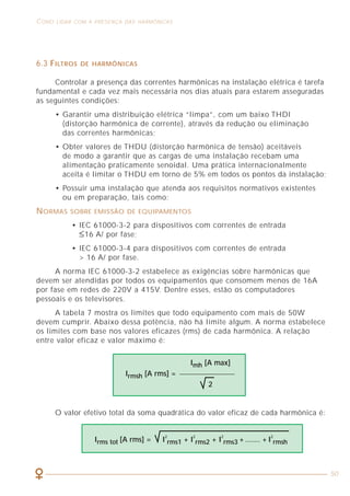 16
CARACTERIZAÇÃO DOS SINAIS HARMÔNICOS COMO LIDAR COM A PRESENÇA DAS HARMÔNICAS
50
2.4 TAXA DE DISTORÇÃO HARMÔNICA TOTAL (THD)
A THD é definida em conseqüência da necessidade de se determinar
numericamente as harmônicas presentes em um dado ponto da instalação.
Há duas formas de se quantificar a THD:
Onde h1, h2,..., hn representam o valor eficaz das harmônicas de ordem
1, 2, ..., n.
A THDr representa o grau de distorção harmônica total em relação ao sinal
total, enquanto que a THDf indica a distorção harmônica total em relação à
componente fundamental.
Em ambas equações, é possível verificar que, na ausência de componentes
harmônicas (h2, h3,..., hn = 0), a THD = 0. Dessa forma, devemos buscar nas
instalações elétricas os valores de THD mais próximos de zero possíveis.
(h2)2
+ (h3)2
+ (h4)2
+ ... + (hn)2
THDf = x 100%
h1
(h2)2
+ (h3)2
+ (h4)2
+ ... + (hn)2
THDr = x 100%
(h1)2
+ (h2)2
+ (h3)2
+ (h4)2
+ ... + (hn)2
Figura 6 - Forma de onda e espectro de um sinal fortemente distorcido.
6.3 FILTROS DE HARMÔNICAS
Controlar a presença das correntes harmônicas na instalação elétrica é tarefa
fundamental e cada vez mais necessária nos dias atuais para estarem asseguradas
as seguintes condições:
• Garantir uma distribuição elétrica “limpa”, com um baixo THDI
(distorção harmônica de corrente), através da redução ou eliminação
das correntes harmônicas;
• Obter valores de THDU (distorção harmônica de tensão) aceitáveis
de modo a garantir que as cargas de uma instalação recebam uma
alimentação praticamente senoidal. Uma prática internacionalmente
aceita é limitar o THDU em torno de 5% em todos os pontos da instalação;
• Possuir uma instalação que atenda aos requisitos normativos existentes
ou em preparação, tais como:
NORMAS SOBRE EMISSÃO DE EQUIPAMENTOS
• IEC 61000-3-2 para dispositivos com correntes de entrada
≤16 A/ por fase;
• IEC 61000-3-4 para dispositivos com correntes de entrada
> 16 A/ por fase.
A norma IEC 61000-3-2 estabelece as exigências sobre harmônicas que
devem ser atendidas por todos os equipamentos que consomem menos de 16A
por fase em redes de 220V a 415V. Dentre esses, estão os computadores
pessoais e os televisores.
A tabela 7 mostra os limites que todo equipamento com mais de 50W
devem cumprir. Abaixo dessa potência, não há limite algum. A norma estabelece
os limites com base nos valores eficazes (rms) de cada harmônica. A relação
entre valor eficaz e valor máximo é:
Imh [A max]
Irmsh [A rms] =
2
Irms tot [A rms] = I
2
rms1 + I
2
rms2 + I
2
rms3 + ....... + I
2
rmsh
O valor efetivo total da soma quadrática do valor eficaz de cada harmônica é:
 