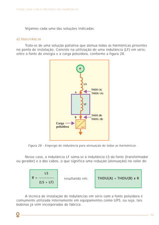12
CARACTERIZAÇÃO DOS SINAIS HARMÔNICOS COMO LIDAR COM A PRESENÇA DAS HARMÔNICAS
54
2.1 DEFINIÇÃO
Uma tensão ou corrente harmônica pode ser definida como um sinal
senoidal cuja freqüência é múltiplo inteiro da freqüência fundamental do sinal
de alimentação.
A forma de onda de tensão ou de corrente em um dado ponto de uma instalação
pode ter o aspecto do sinal T que está mostrado na figura 3 (onda deformada).
Observando essa situação, vemos que o sinal T é a soma ponto a ponto dos
sinais 1 e 5 formados por senóides perfeitas de amplitudes e freqüências
diferentes, chamadas de harmônicas. Com efeito, é possível construir o sinal T
a partir dos valores dos sinais 1 e 5 indicados na tabela 1.
Figura 3 - Onda deformada e suas componentes harmônicas.
Figura 28 - Emprego de indutância para atenuação de todas as harmônicas.
Vejamos cada uma das soluções indicadas:
A) INDUTÂNCIA
Trata-se de uma solução paliativa que atenua todas as harmônicas presentes
no ponto de instalação. Consiste na utilização de uma indutância (LF) em série,
entre a fonte de energia e a carga poluidora, conforme a figura 28.
Nesse caso, a indutância LF soma-se à indutância LS da fonte (transformador
ou gerador) e à dos cabos, o que significa uma redução (atenuação) no valor de:
A técnica de instalação de indutâncias em série com a fonte poluidora é
comumente utilizada internamente em equipamentos como UPS, ou seja, tais
bobinas já vêm incorporadas de fábrica.
LS
R =
(LS + LF)
resultando em: THDU(A) = THDU(B) x R
 