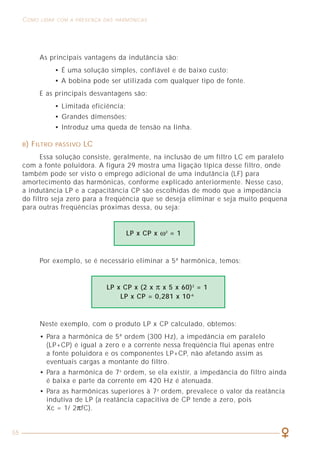 55
COMO LIDAR COM A PRESENÇA DAS HARMÔNICAS
CAPÍTULO 2
CARACTERIZAÇÃO
DOS SINAIS HARMÔNICOS
As principais vantagens da indutância são:
• É uma solução simples, confiável e de baixo custo;
• A bobina pode ser utilizada com qualquer tipo de fonte.
E as principais desvantagens são:
• Limitada eficiência;
• Grandes dimensões;
• Introduz uma queda de tensão na linha.
B) FILTRO PASSIVO LC
Essa solução consiste, geralmente, na inclusão de um filtro LC em paralelo
com a fonte poluidora. A figura 29 mostra uma ligação típica desse filtro, onde
também pode ser visto o emprego adicional de uma indutância (LF) para
amortecimento das harmônicas, conforme explicado anteriormente. Nesse caso,
a indutância LP e a capacitância CP são escolhidas de modo que a impedância
do filtro seja zero para a freqüência que se deseja eliminar e seja muito pequena
para outras freqüências próximas dessa, ou seja:
Por exemplo, se é necessário eliminar a 5ª harmônica, temos:
LP x CP x ω2
= 1
LP x CP x (2 x π x 5 x 60)2
= 1
LP x CP = 0,281 x 10-6
Neste exemplo, com o produto LP x CP calculado, obtemos:
• Para a harmônica de 5ª ordem (300 Hz), a impedância em paralelo
(LP+CP) é igual a zero e a corrente nessa freqüência flui apenas entre
a fonte poluidora e os componentes LP+CP, não afetando assim as
eventuais cargas a montante do filtro.
• Para a harmônica de 7a
ordem, se ela existir, a impedância do filtro ainda
é baixa e parte da corrente em 420 Hz é atenuada.
• Para as harmônicas superiores à 7a
ordem, prevalece o valor da reatância
indutiva de LP (a reatância capacitiva de CP tende a zero, pois
Xc = 1/ 2πfC).
 
