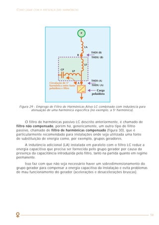 10
ASPECTOS GERAIS RELACIONADOS À QUALIDADE DE ENERGIA COMO LIDAR COM A PRESENÇA DAS HARMÔNICAS
56
1.4 AS PERTURBAÇÕES NAS FORMAS DE ONDAS
As perturbações harmônicas tornaram-se importantes a partir da década
de noventa, quando a proporção de utilização de equipamentos eletrônicos e
elétricos começou a se equiparar. Geralmente, os usuários reclamam das
concessionárias de energia elétrica em relação à qualidade da energia fornecida,
porém, na maioria dos casos, são os próprios equipamentos ligados à instalação
que provocam a deterioração da qualidade da energia. Equipamentos como
computadores pessoais, reatores eletrônicos, variadores de velocidade e fontes
de alimentação em geral são exemplos de cargas que têm seu funcionamento
baseado em componentes de eletrônica de potência tais como: diodos, tiristores,
transistores, triacs, diacs, etc.
É incontestável que todos esses equipamentos simplificam a execução de
nossas tarefas, aumentam a produtividade, oferecem momentos de lazer, dentre
outras vantagens, porém trazem consigo o inconveniente de provocar deformações
nas formas de onda presentes nas instalações elétricas, o que resulta nas chamadas
tensões e correntes harmônicas.
O filtro de harmônicas passivo LC descrito anteriormente, é chamado de
filtro não compensado, porém há, genericamente, um outro tipo de filtro
passivo, chamado de filtro de harmônicas compensado (figura 30), que é
particularmente recomendado para instalações onde seja utilizada uma fonte
de substituição de energia como, por exemplo, grupos geradores.
A indutância adicional (LA) instalada em paralelo com o filtro LC reduz a
energia capacitiva que precisa ser fornecida pelo grupo gerador por causa da
presença da capacitância introduzida pelo filtro, tanto na partida quanto em regime
permanente.
Isso faz com que não seja necessário haver um sobredimensionamento do
grupo gerador para compensar a energia capacitiva da instalação e evita problemas
de mau funcionamento do gerador (acelerações e desacelerações bruscas).
Figura 29 - Emprego de Filtro de Harmônicas Ativo LC combinado com indutância para
atenuação de uma harmônica específica (no exemplo, a 5a
harmônica).
 