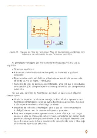 57
COMO LIDAR COM A PRESENÇA DAS HARMÔNICAS ASPECTOS GERAIS RELACIONADOS À QUALIDADE DE ENERGIA
9
O desequilíbrio de tensão pode ser calculado pela mesma expressão, apenas
substituindo-se “I” por “U” na fórmula.
Geralmente, admite-se nas instalações elétricas um desequilíbrio de corrente
máximo de 10% e de tensão entre 2% e 3%.
A título de exemplo, vamos supor um alimentador trifásico de um quadro
onde os condutores são percorridos pelas correntes indicadas na figura 2.
Figura 2 - Exemplo de desequilíbrio de correntes.
Nesse caso, o desequilíbrio de corrente pode ser calculado por:
IR = 100A, IS = 110A, IT = 91A, Imax(R,S,T) = IS = 110A
IR + IS + IT
Imédia = = 100,3A
3
110 - 100,3
Desequilíbrio (%) x 100% = 96%
100,3
Figura 30 - Emprego de Filtro de Harmônicas Ativo LC Compensado, combinado com
indutância para atenuação de uma harmônica específica.
As principais vantagens dos filtros de harmônicas passivos LC são as
seguintes:
• Simples e confiáveis;
• A indutância de compensação (LA) pode ser instalada a qualquer
momento;
• Desempenho muito satisfatório, sobretudo na freqüência sintonizada,
obtendo-se, via de regra, THDI ≤5%;
• Aumento do fator de potência da instalação, uma vez que a introdução
do capacitor (CP) compensa parte da energia indutiva dos componentes
existentes.
Por sua vez, os filtros de harmônicas passivos LC apresentam algumas
desvantagens:
• Limite de espectro de atuação, ou seja, o filtro elimina apenas o sinal
harmônico sintonizado e atenua outras harmônicas próximas, mas não
é eficaz para uma banda mais larga de sinais;
• Depende da fonte de alimentação, pois o uso de filtro compensado
é obrigatório no caso da presença de grupos geradores;
• Funciona adequadamente apenas se não houver alteração nas cargas
durante a vida da instalação, uma vez que, a mudança das cargas pode
provocar alteração no espectro harmônico da instalação, fazendo com
que a freqüência de sintonia previamente estabelecida para o filtro seja
diferente do novo valor existente.
 