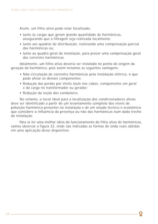 59
COMO LIDAR COM A PRESENÇA DAS HARMÔNICAS ASPECTOS GERAIS RELACIONADOS À QUALIDADE DE ENERGIA
7
As sobretensões são, via de regra, geradas pela entrada em serviço de grupos
geradores, conexões e desconexões de certos elementos da instalação,
comutações em bancos de capacitores, operação de retificadores controlados,
variadores de velocidade, lâmpadas de descarga, atuação de dispositivos de
proteção, descargas atmosféricas, etc. Os transformadores e motores suportam,
geralmente, o impulso transitório, porém, dependendo da sua quantidade e
intensidade, a vida desses equipamentos pode ser seriamente comprometida.
Os equipamentos de eletrônica de potência, fontes de alimentação de
computadores ou retificadores podem ser danificados pelo excesso de tensão ou,
no caso de suportarem o impulso, pode ocorrer nos circuitos internos a perda
de programas, dados ou destruição de discos rígidos. As placas de comunicação
dos equipamentos também são muito sensíveis a esses transitórios.
A flutuação de tensão caracteriza-se por uma série de variações na amplitude
do sinal, periódicas ou aleatórias, numa faixa que, via de regra, situa-se em mais
ou menos 10% em torno do valor nominal. O efeito mais visível da flutuação é a
variação da luminosidade das lâmpadas.
A cintilação (flicker) pode ser notada pela sensação visual de que a
luminosidade está variando no tempo.
A flutuação e a cintilação têm origem em cargas que apresentam variações
rápidas no seu funcionamento, as quais se traduzem em quedas de tensão na
rede (flutuação) ao longo do tempo. Entre os equipamentos que mais provocam
essas perturbações estão as máquinas de soldar por resistência, os motores
durante a partida, a conexão e desconexão de grandes cargas, as partidas de
lâmpadas a descarga, os aparelhos eletrodomésticos com regulação automática
(de tempo, temperatura, etc.) e outros.
Quando a flutuação ocorre com uma forte queda de tensão, normalmente
chamada de subtensão, os transformadores e máquinas girantes sofrem
aquecimentos anormais devidos ao aumento da corrente provocado pelas cargas
de potência ou torque constantes. Esse efeito pode se agravar em instalações
elétricas sub-dimensionadas.
Como atualmente existem diversas tentativas de definições para as perturbações
de tensão, a figura 1 apresenta aquela adotada pela (ITIC) Information
Technology Industry Council, antes conhecida como CBEMA (Computer &
Business Equipment Manufacturers Association).
Assim, um filtro ativo pode estar localizado:
• Junto às cargas que geram grande quantidade de harmônicas,
assegurando que a filtragem seja realizada localmente;
• Junto aos quadros de distribuição, realizando uma compensação parcial
das harmônicas ou;
• Junto ao quadro geral da instalação, para prover uma compensação geral
das correntes harmônicas.
Idealmente, um filtro ativo deveria ser instalado no ponto de origem da
geração da harmônica, pois assim teríamos as seguintes vantagens:
• Não circulação de correntes harmônicas pela instalação elétrica, o que
pode afetar os demais componentes;
• Redução das perdas por efeito Joule nos cabos, componentes em geral
e da carga no transformador ou gerador;
• Redução da seção dos condutores.
No entanto, o local ideal para a localização dos condicionadores ativos
deve ser identificado a partir de um levantamento completo dos níveis de
poluição harmônica presentes na instalação e de um estudo técnico e econômico
que considere a influência da presença ou não das harmônicas num dado trecho
da instalação.
Para se ter uma melhor idéia do funcionamento do filtro ativo de harmônicas,
vamos observar a figura 32, onde são indicadas as formas de onda reais obtidas
em uma aplicação desse dispositivo.
 