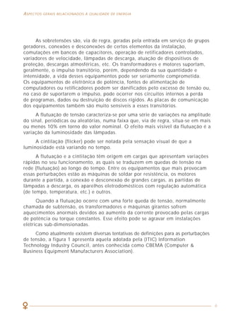 62
COMO LIDAR COM A PRESENÇA DAS HARMÔNICAS ASPECTOS GERAIS RELACIONADOS À QUALIDADE DE ENERGIA
6
As sobretensões são, via de regra, geradas pela entrada em serviço de grupos
geradores, conexões e desconexões de certos elementos da instalação,
comutações em bancos de capacitores, operação de retificadores controlados,
variadores de velocidade, lâmpadas de descarga, atuação de dispositivos de
proteção, descargas atmosféricas, etc. Os transformadores e motores suportam,
geralmente, o impulso transitório, porém, dependendo da sua quantidade e
intensidade, a vida desses equipamentos pode ser seriamente comprometida.
Os equipamentos de eletrônica de potência, fontes de alimentação de
computadores ou retificadores podem ser danificados pelo excesso de tensão ou,
no caso de suportarem o impulso, pode ocorrer nos circuitos internos a perda
de programas, dados ou destruição de discos rígidos. As placas de comunicação
dos equipamentos também são muito sensíveis a esses transitórios.
A flutuação de tensão caracteriza-se por uma série de variações na amplitude
do sinal, periódicas ou aleatórias, numa faixa que, via de regra, situa-se em mais
ou menos 10% em torno do valor nominal. O efeito mais visível da flutuação é a
variação da luminosidade das lâmpadas.
A cintilação (flicker) pode ser notada pela sensação visual de que a
luminosidade está variando no tempo.
A flutuação e a cintilação têm origem em cargas que apresentam variações
rápidas no seu funcionamento, as quais se traduzem em quedas de tensão na
rede (flutuação) ao longo do tempo. Entre os equipamentos que mais provocam
essas perturbações estão as máquinas de soldar por resistência, os motores
durante a partida, a conexão e desconexão de grandes cargas, as partidas de
lâmpadas a descarga, os aparelhos eletrodomésticos com regulação automática
(de tempo, temperatura, etc.) e outros.
Quando a flutuação ocorre com uma forte queda de tensão, normalmente
chamada de subtensão, os transformadores e máquinas girantes sofrem
aquecimentos anormais devidos ao aumento da corrente provocado pelas cargas
de potência ou torque constantes. Esse efeito pode se agravar em instalações
elétricas sub-dimensionadas.
Como atualmente existem diversas tentativas de definições para as perturbações
de tensão, a figura 1 apresenta aquela adotada pela (ITIC) Information
Technology Industry Council, antes conhecida como CBEMA (Computer &
Business Equipment Manufacturers Association).
Assim, um filtro ativo pode estar localizado:
• Junto às cargas que geram grande quantidade de harmônicas,
assegurando que a filtragem seja realizada localmente;
• Junto aos quadros de distribuição, realizando uma compensação parcial
das harmônicas ou;
• Junto ao quadro geral da instalação, para prover uma compensação geral
das correntes harmônicas.
Idealmente, um filtro ativo deveria ser instalado no ponto de origem da
geração da harmônica, pois assim teríamos as seguintes vantagens:
• Não circulação de correntes harmônicas pela instalação elétrica, o que
pode afetar os demais componentes;
• Redução das perdas por efeito Joule nos cabos, componentes em geral
e da carga no transformador ou gerador;
• Redução da seção dos condutores.
No entanto, o local ideal para a localização dos condicionadores ativos
deve ser identificado a partir de um levantamento completo dos níveis de
poluição harmônica presentes na instalação e de um estudo técnico e econômico
que considere a influência da presença ou não das harmônicas num dado trecho
da instalação.
Para se ter uma melhor idéia do funcionamento do filtro ativo de harmônicas,
vamos observar a figura 32, onde são indicadas as formas de onda reais obtidas
em uma aplicação desse dispositivo.
 