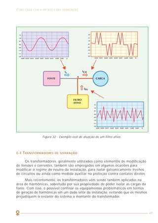 6
ASPECTOS GERAIS RELACIONADOS À QUALIDADE DE ENERGIA COMO LIDAR COM A PRESENÇA DAS HARMÔNICAS
60
Os valores associados aos parâmetros que caracterizam um sinal de tensão
ou corrente em uma instalação elétrica podem ser alterados em função de muitos
fatores, tais como: partida de motores, utilização de equipamentos eletrônicos,
fornos a arco, etc. Nesses casos, dizemos que a qualidade do sinal foi afetada
ou, então, dizemos que houve um problema de qualidade de energia.
Genericamente, podem ser produzidos quatro tipos de perturbações elétricas
básicas em um sinal de tensão ou corrente em uma instalação elétrica:
• Perturbações na amplitude da tensão;
• Perturbações na freqüência do sinal;
• Desequilíbrios de tensão ou corrente em sistemas trifásicos e;
• Perturbações na forma de onda do sinal.
Vejamos cada uma dessas perturbações.
1.1 PERTURBAÇÕES NA AMPLITUDE DA TENSÃO
A perturbação de amplitude ocorre quando, sobre um sinal perfeitamente
senoidal, são produzidas variações de tensão como, por exemplo: afundamento
(“sag”), interrupção, sobretensão, sobretensão transitória, flutuação, cintilação
(“flicker”) e subtensão.
O afundamento (“sag”) se caracteriza por uma diminuição brusca da tensão,
seguida por um restabelecimento após um curto intervalo de tempo. Por convenção,
um afundamento dura de 10ms a 1 minuto.
A interrupção da alimentação ocorre quando a tensão é inferior a um certo
limite, geralmente 1% da tensão de serviço no local.
Os afundamentos e interrupções são devidos, geralmente, a aumentos
bruscos da corrente, sejam por curtos-circuitos, partidas ou comutações de
cargas de elevadas potências. Essas correntes elevadas provocam quedas de tensão
acentuadas na instalação que desaparecem quando as proteções atuam ou quando
as cargas que partiram atingem seu regime permanente. Os equipamentos mais
afetados por afundamentos ou interrupções são os dispositivos eletrônicos de
potência, lâmpadas de descarga, computadores, dispositivos de proteção e controle, etc.
A sobretensão é uma tensão com valor eficaz superior a um dado valor da
tensão de alimentação (normalmente aceita-se como 10%) e pode ser de curta
ou longa duração, sendo, em geral, as de curta duração de maior intensidade do
que as de longa duração.
A sobretensão transitória (também chamada de transitórios ou de impulsos
transitórios) é de curta duração (no máximo alguns mili segundos) e, geralmente,
apresenta um forte amortecimento em sua forma de onda.
Figura 32 - Exemplo real de atuação de um filtro ativo.
6.4 TRANSFORMADORES DE SEPARAÇÃO
Os transformadores, geralmente utilizados como elementos de modificação
de tensões e correntes, também são empregados em algumas ocasiões para
modificar o regime do neutro da instalação, para isolar galvanicamente trechos
de circuitos ou ainda como medida auxiliar na proteção contra contatos diretos
Mais recentemente, os transformadores vêm sendo também aplicados na
área de harmônicas, sobretudo por sua propriedade de poder isolar as cargas da
fonte. Com isso, é possível confinar os equipamentos problemáticos em termos
de geração de harmônicas em um dado setor da instalação, evitando que os mesmos
prejudiquem o restante do sistema a montante do transformador.
 
