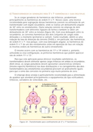 COMO LIDAR COM A PRESENÇA DAS HARMÔNICAS
62
B) TRANSFORMADOR DE SEPARAÇÃO PARA 5A
E 7A
HARMÔNICAS E SUAS MÚLTIPLAS
Se as cargas geradoras de harmônicas são trifásicas, predominam
principalmente as harmônicas de ordem 5a
e 7a
. Nesses casos, uma técnica
recomendada para segregação dessas harmônicas consiste na utilização de um
transformador com duplo secundário, onde se realiza um defasamento angular
de 30° entre os enrolamentos. Outra solução consiste no emprego de dois
transformadores com diferentes ligações de forma a também se obter um
defasamento de 30° entre as tensões (figura 34). Com essa defasagem entre os
secundários, as correntes harmônicas dos dois conjuntos de cargas estão
defasadas e a montante (primário) se somam. Como resultado, obtém-se uma
redução da taxa de distorção da corrente (THDI) e, em particular, das harmônicas
de ordem 5a
e 7a
. Isso porque, com essa defasagem angular, as harmônicas de
ordem 5a
e 7a
de um dos enrolamentos estão em oposição de fase em relação
às mesmas ordens de harmônicas do outro enrolamento.
O mesmo ocorre com as harmônicas de 17a
e 19a
ordem e, portanto,
utilizando-se essa configuração, as primeiras harmônicas que podem aparecer
são de ordem 11a
e 13a
.
Para que esta aplicação possa oferecer resultados satisfatórios, os
transformadores devem alimentar apenas cargas trifásicas em ambos os secundários.
Além disso, as cargas poluidoras devem apresentar características similares
(mesmo espectro harmônico) nas duas distribuições e os carregamentos dos dois
transformadores (ou enrolamentos secundários) precisam ser praticamente iguais
para que a soma das correntes no primário seja muito próxima de zero.
O emprego desse arranjo é particularmente recomendado para a alimentação
de quadros que atendam principalmente a equipamentos do tipo retificadores
trifásicos, variadores de velocidade, etc.
Figura 34 - Transformador para confinamento de 5ª e 7ª harmônicas.
 