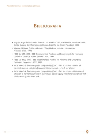 63
HARMÔNICAS NAS INSTALAÇÕES ELÉTRICAS HARMÔNICAS NAS INSTALAÇÕES ELÉTRICAS
3
APRESENTAÇÃO
O motivo que leva o Procobre a disponibilizar esta publicação baseia-se na
evidência de que, nos últimos anos, vem crescendo vertiginosamente o emprego de
equipamentos eletroeletrônicos cada vez mais sofisticados, nas instalações
elétricas prediais, comerciais e industriais em geral. A presença desses equipamentos
pode afetar a qualidade da energia, tornando a sua própria operação e a de outros
componentes inadequada, resultando em perdas de informações, funcionamentos
incorretos, disparos indesejados, etc.
O conhecimento do que são harmônicas, quais seus efeitos, como medi-las,
quais as cargas que geram harmônicas e, finalmente, como conviver com elas são
os principais tópicos desta publicação.
O conjunto de informações disponibilizadas neste livro não pretende
esgotar o assunto, mas sim, antes de tudo, pretende ser um fator motivador para
que os profissionais se aprofundem no tema. A linguagem adotada ao longo do
texto busca, prioritariamente e sem prejuízo do rigor técnico que o assunto
merece, que se atinja uma plena compreensão dos conceitos, evitando, ao
máximo, o emprego de rebuscadas definições e equações matemáticas.
Com esta publicação, atualizada e ampliada, que substitui o primeiro
Manual sobre o tema editado em 1998, o Procobre reafirma a sua missão de ser um
agente difusor de informações técnicas onde o cobre está presente e que contribuem
para a elevação da qualidade e segurança das instalações elétricas em geral.
PROCOBRE - Instituto Brasileiro do Cobre
São Paulo, novembro de 2001
BIBLIOGRAFIA
• Miguel, Angel Alberto Pérez e outros. “La amenaza de los armónicos y sus soluciones”.
Centro Espanol de Informacion del Cobre, Espanha (no Brasil, Procobre). 1999
• Moreno, Hilton e Cotrim, Ademaro. “Qualidade de energia - Harmônicas”.
Procobre Brasil. 1998
• “IEEE Std 519-1992 - IEEE Recommended Practices and Requirements for Harmonic
Control in Electrical Power Systems”. IEEE, 1992
• “IEEE Std 1100-1999 - IEEE Recommended Practice for Powering and Grounding
Electronic Equipment”. IEEE, 1999
• IEC 61000-3-2: Electromagnetic compatibility (EMC) - Part 3-2: Limits - Limits for
harmonic current emissions (equipment input current <= 16 A per phase)
• IEC 61000-3-4: Electromagnetic compatibility (EMC) - Part 3-4: Limits - Limitation of
emission of harmonic currents in low-voltage power supply systems for equipment with
rated current greater than 16 A
 