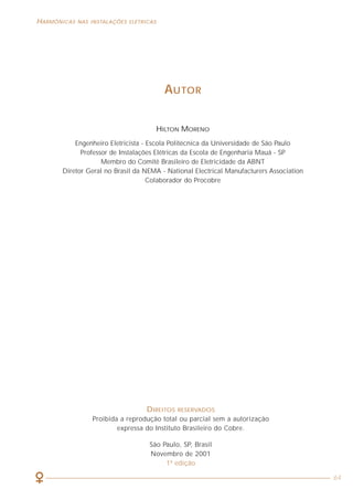 HARMÔNICAS NAS INSTALAÇÕES ELÉTRICAS
64
AUTOR
HILTON MORENO
Engenheiro Eletricista - Escola Politécnica da Universidade de São Paulo
Professor de Instalações Elétricas da Escola de Engenharia Mauá - SP
Membro do Comitê Brasileiro de Eletricidade da ABNT
Diretor Geral no Brasil da NEMA - National Electrical Manufacturers Association
Colaborador do Procobre
DIREITOS RESERVADOS
Proibida a reprodução total ou parcial sem a autorização
expressa do Instituto Brasileiro do Cobre.
São Paulo, SP, Brasil
Novembro de 2001
1ª edição
 