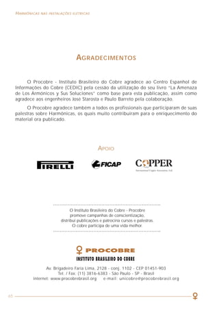 65
HARMÔNICAS NAS INSTALAÇÕES ELÉTRICAS HARMÔNICAS NAS INSTALAÇÕES ELÉTRICAS
2
ÍNDICE
APRESENTAÇÃO . . . . . . . . . . . . . . . . . . . . . . . . . . . . . . . . . . . . . . . . . . . . 3
CAPÍTULO 1 - ASPECTOS GERAIS RELACIONADOS À QUALIDADE DE ENERGIA . . . 5
1.1 Perturbações na amplitude da tensão
1.2 Perturbações na freqüência do sinal
1.3 Desequilíbrios de tensão ou corrente em sistemas trifásicos
1.4 As perturbações nas formas de ondas
CAPÍTULO 2 - CARACTERIZAÇÃO DOS SINAIS HARMÔNICOS . . . . . . . . . . . . 11
2.1 Definição
2.2 Ordem, freqüência e seqüência das harmônicas
2.3 Espectro harmônico
2.4 Taxa de distorção harmônica total (THD)
2.5 Fator de potência e cosϕ
2.6 Fator de desclassificação (K)
2.7 Fator de crista (FC)
CAPÍTULO 3 - ASPECTOS GERAIS SOBRE MEDIÇÕES DE HARMÔNICAS . . . . . . . 23
3.1 Instrumentos convencionais de valor médio
3.2 Instrumentos de valor eficaz verdadeiro (true rms)
CAPÍTULO 4 - CARGAS GERADORAS DE HARMÔNICAS . . . . . . . . . . . . . . . . . 29
4.1 Cargas lineares
4.2 Cargas não lineares
4.3 Exemplos de cargas geradoras de harmônicas
CAPÍTULO 5 - EFEITOS E CONSEQÜÊNCIAS DAS HARMÔNICAS . . . . . . . . . . . . 37
5.1 Aquecimentos excessivos
5.2 Disparos de dispositivos de proteção
5.3 Ressonância
5.4 Vibrações e acoplamentos
5.5 Aumento da queda de tensão e redução do fator de potência
5.6 Tensão elevada entre neutro e terra
CAPÍTULO 6 - COMO LIDAR COM A PRESENÇA DAS HARMÔNICAS . . . . . . . . . 43
6.1 Dimensionamento dos condutores de fase e neutro na
presença de harmônicas
6.2 Dimensionamento de transformadores
6.3 Filtros de harmônicas
6.4 Transformadores de separação
BIBLIOGRAFIA . . . . . . . . . . . . . . . . . . . . . . . . . . . . . . . . . . . . . . . . . . . . 66
AGRADECIMENTOS
O Procobre - Instituto Brasileiro do Cobre agradece ao Centro Espanhol de
Informações do Cobre (CEDIC) pela cessão da utilização do seu livro “La Amenaza
de Los Armónicos y Sus Soluciones” como base para esta publicação, assim como
agradece aos engenheiros José Starosta e Paulo Barreto pela colaboração.
O Procobre agradece também a todos os profissionais que participaram de suas
palestras sobre Harmônicas, os quais muito contribuíram para o enriquecimento do
material ora publicado.
APOIO
O Instituto Brasileiro do Cobre - Procobre
promove campanhas de conscientização,
distribui publicações e patrocina cursos e palestras.
O cobre participa de uma vida melhor.
Av. Brigadeiro Faria Lima, 2128 - conj. 1102 - CEP 01451-903
Tel. / Fax: (11) 3816-6383 - São Paulo - SP - Brasil
internet: www.procobrebrasil.org e-mail: unicobre@procobrebrasil.org
 