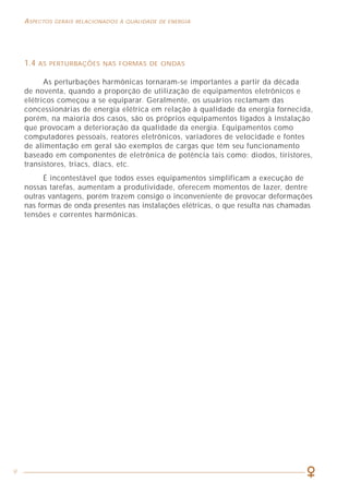 9
ASPECTOS GERAIS RELACIONADOS À QUALIDADE DE ENERGIA COMO LIDAR COM A PRESENÇA DAS HARMÔNICAS
59
1.4 AS PERTURBAÇÕES NAS FORMAS DE ONDAS
As perturbações harmônicas tornaram-se importantes a partir da década
de noventa, quando a proporção de utilização de equipamentos eletrônicos e
elétricos começou a se equiparar. Geralmente, os usuários reclamam das
concessionárias de energia elétrica em relação à qualidade da energia fornecida,
porém, na maioria dos casos, são os próprios equipamentos ligados à instalação
que provocam a deterioração da qualidade da energia. Equipamentos como
computadores pessoais, reatores eletrônicos, variadores de velocidade e fontes
de alimentação em geral são exemplos de cargas que têm seu funcionamento
baseado em componentes de eletrônica de potência tais como: diodos, tiristores,
transistores, triacs, diacs, etc.
É incontestável que todos esses equipamentos simplificam a execução de
nossas tarefas, aumentam a produtividade, oferecem momentos de lazer, dentre
outras vantagens, porém trazem consigo o inconveniente de provocar deformações
nas formas de onda presentes nas instalações elétricas, o que resulta nas chamadas
tensões e correntes harmônicas.
O filtro de harmônicas passivo LC descrito anteriormente, é chamado de
filtro não compensado, porém há, genericamente, um outro tipo de filtro
passivo, chamado de filtro de harmônicas compensado (figura 30), que é
particularmente recomendado para instalações onde seja utilizada uma fonte
de substituição de energia como, por exemplo, grupos geradores.
A indutância adicional (LA) instalada em paralelo com o filtro LC reduz a
energia capacitiva que precisa ser fornecida pelo grupo gerador por causa da
presença da capacitância introduzida pelo filtro, tanto na partida quanto em regime
permanente.
Isso faz com que não seja necessário haver um sobredimensionamento do
grupo gerador para compensar a energia capacitiva da instalação e evita problemas
de mau funcionamento do gerador (acelerações e desacelerações bruscas).
Figura 29 - Emprego de Filtro de Harmônicas Ativo LC combinado com indutância para
atenuação de uma harmônica específica (no exemplo, a 5a
harmônica).
 