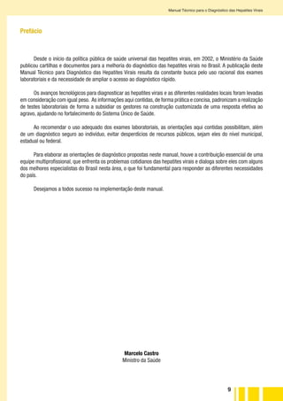 9
Manual Técnico para o Diagnóstico das Hepatites Virais
Prefácio
Desde o início da política pública de saúde universal das hepatites virais, em 2002, o Ministério da Saúde
publicou cartilhas e documentos para a melhoria do diagnóstico das hepatites virais no Brasil. A publicação deste
Manual Técnico para Diagnóstico das Hepatites Virais resulta da constante busca pelo uso racional dos exames
laboratoriais e da necessidade de ampliar o acesso ao diagnóstico rápido.
Os avanços tecnológicos para diagnosticar as hepatites virais e as diferentes realidades locais foram levadas
em consideração com igual peso. As informações aqui contidas, de forma prática e concisa, padronizam a realização
de testes laboratoriais de forma a subsidiar os gestores na construção customizada de uma resposta efetiva ao
agravo, ajudando no fortalecimento do Sistema Único de Saúde.
Ao recomendar o uso adequado dos exames laboratoriais, as orientações aqui contidas possibilitam, além
de um diagnóstico seguro ao indivíduo, evitar desperdícios de recursos públicos, sejam eles do nível municipal,
estadual ou federal.
Para elaborar as orientações de diagnóstico propostas neste manual, houve a contribuição essencial de uma
equipe multiprofissional, que enfrenta os problemas cotidianos das hepatites virais e dialoga sobre eles com alguns
dos melhores especialistas do Brasil nesta área, o que foi fundamental para responder as diferentes necessidades
do país.
Desejamos a todos sucesso na implementação deste manual.
Marcelo Castro
Ministro da Saúde
 