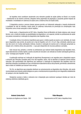 11
Manual Técnico para o Diagnóstico das Hepatites Virais
Apresentação
As hepatites virais constituem atualmente uma relevante questão de saúde pública no Brasil e no mundo
– distribuindo-se de maneira universal, atingindo vários segmentos da população e causando grande impacto de
morbidade e mortalidade em sistemas de saúde como o Sistema Único de Saúde (SUS).
O diagnóstico preciso e precoce desses agravos permite um tratamento adequado e impacta diretamente
a qualidade de vida do indivíduo, sendo ainda um poderoso instrumento de prevenção de complicações mais
frequentes como cirrose avançada e câncer hepático.
Sendo assim, o Departamento de DST, Aids e Hepatites Virais do Ministério da Saúde elaborou este manual
técnico, com o intuito de ampliar as possibilidades de diagnóstico e, em especial, orientar os profissionais de saúde
nos passos necessários à realização do diagnóstico das hepatites virais.
A avaliação clínica é de extrema importância para guiar o médico quanto ao exame a ser solicitado, de modo
que o diagnóstico seja correto, de acordo com o tipo de hepatite: se A, B, C, D ou E. Hoje, entretanto, sabemos que
isso não ocorre em muitas solicitações médicas, levando à realização de exames sem a indicação apropriada ou
relação com a história clínica dos pacientes – o que gera desperdício de recursos públicos e privados.
Este manual visa, portanto, a orientar os profissionais que realizam testes diagnósticos das hepatites virais,
sejam laboratoriais ou testes rápidos,quanto à escolha do marcador a ser utilizado ao receber solicitações genéricas,
como “sorologia para hepatite” ou afins.
A publicação restringe-se à indicação de algoritmos (fluxogramas) a ser seguidos para o diagnóstico seguro
e eficiente das infecções causadas pelos vírus das hepatites; assim, não se abordam os aspectos clínicos dessas
infecções. São apresentados oito algoritmos que viabilizam a realização do diagnóstico das hepatites virais em
diferentes situações e localidades em que a infraestrutura laboratorial está ou não presente,permitindo o atendimento
ideal a todos os cidadãos que buscam esse serviço.
Por fim, os algoritmos aqui propostos destinam-se exclusivamente ao diagnóstico das infecções, não sendo
recomendados para estudos epidemiológicos ou para o monitoramento de pacientes já com diagnóstico estabelecido
de qualquer uma das hepatites virais.
Desejamos sucesso a todos e colocamo-nos à disposição para esclarecer quaisquer dúvidas por meio do
endereço eletrônico clab@aids.gov.br.
Secretaria de Vigilância em Saúde - SVS		 	 Departamento de DST, Aids e Hepatites Virais
Antonio Carlos Nardi						 Fábio Mesquita
 
