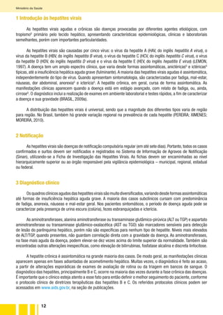 12
Ministério da Saúde
1 Introdução às hepatites virais
As hepatites virais agudas e crônicas são doenças provocadas por diferentes agentes etiológicos, com
tropismoG
primário pelo tecido hepático, apresentando características epidemiológicas, clínicas e laboratoriais
semelhantes, porém com importantes particularidades.
As hepatites virais são causadas por cinco vírus: o vírus da hepatite A (HAV, do inglês hepatitis A virus), o
vírus da hepatite B (HBV, do inglês hepatitis B virus), o vírus da hepatite C (HCV, do inglês hepatitis C virus), o vírus
da hepatite D (HDV, do inglês hepatitis D virus) e o vírus da hepatite E (HEV, do inglês hepatitis E virus) (LEMON,
1997). A doença tem um amplo espectro clínico, que varia desde formas assintomáticas, anictéricasG
e ictéricasG
típicas, até a insuficiência hepática aguda grave (fulminante).A maioria das hepatites virais agudas é assintomática,
independentemente do tipo de vírus. Quando apresentam sintomatologia, são caracterizadas por fadiga, mal-estar,
náuseas, dor abdominal, anorexiaG
e icteríciaG
. A hepatite crônica, em geral, cursa de forma assintomática. As
manifestações clínicas aparecem quando a doença está em estágio avançado, com relato de fadiga, ou, ainda,
cirroseG
. O diagnóstico inclui a realização de exames em ambiente laboratorial e testes rápidos, a fim de caracterizar
a doença e sua gravidade (BRASIL, 2009a).
A distribuição das hepatites virais é universal, sendo que a magnitude dos diferentes tipos varia de região
para região. No Brasil, também há grande variação regional na prevalência de cada hepatite (PEREIRA; XIMENES;
MOREIRA, 2010).
2 Notificação
As hepatites virais são doenças de notificação compulsória regular (em até sete dias). Portanto, todos os casos
confirmados e surtos devem ser notificados e registrados no Sistema de Informação de Agravos de Notificação
(Sinan), utilizando-se a Ficha de Investigação das Hepatites Virais. As fichas devem ser encaminhadas ao nível
hierarquicamente superior ou ao órgão responsável pela vigilância epidemiológica – municipal, regional, estadual
ou federal.
3 Diagnóstico clínico
Osquadrosclínicosagudosdashepatitesviraissãomuitodiversificados,variandodesdeformasassintomáticas
até formas de insuficiência hepática aguda grave. A maioria dos casos subclínicos cursam com predominância
de fadiga, anorexia, náuseas e mal-estar geral. Nos pacientes sintomáticos, o período de doença aguda pode se
caracterizar pela presença de urina escura (colúria), fezes esbranquiçadas e icterícia.
As aminotransferases, alanina aminotransferase ou transaminase glutâmico-pirúvica (ALT ou TGP) e aspartato
aminotransferase ou transaminase glutâmico-oxalacética (AST ou TGO) são marcadores sensíveis para detecção
de lesão do parênquima hepático, porém não são específicas para nenhum tipo de hepatite. Níveis mais elevados
de ALT/TGP, quando presentes, não guardam correlação direta com a gravidade da doença. As aminotransferases,
na fase mais aguda da doença, podem elevar-se dez vezes acima do limite superior da normalidade. Também são
encontradas outras alterações inespecíficas, como elevação de bilirrubinas, fosfatase alcalina e discreta linfocitose.
A hepatite crônica é assintomática na grande maioria dos casos. De modo geral, as manifestações clínicas
aparecem apenas em fases adiantadas de acometimento hepático. Muitas vezes, o diagnóstico é feito ao acaso,
a partir de alterações esporádicas de exames de avaliação de rotina ou da triagem em bancos de sangue. O
diagnóstico das hepatites, principalmente B e C, ocorre na maioria das vezes durante a fase crônica das doenças.
É importante que o clínico esteja atento a esse fato para então definir o melhor seguimento do paciente, conforme
o protocolo clínico de diretrizes terapêuticas das hepatites B e C. Os referidos protocolos clínicos podem ser
acessados em www.aids.gov.br, na seção de publicações.
 