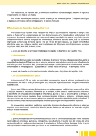13
Manual Técnico para o Diagnóstico das Hepatites Virais
Vale ressaltar que, nas hepatites B e C, a definição de suas formas crônicas se dá pela presença de replicação
viral persistente por mais de seis meses.
Não existem manifestações clínicas ou padrões de evolução dos diferentes agentes. O diagnóstico etiológico
só é possível por meio de exames sorológicos e/ou de biologia molecular.
4 Metodologias de diagnóstico das hepatites virais
O diagnóstico das hepatites virais é baseado na detecção dos marcadores presentes no sangue, soro,
plasma ou fluido oralG
da pessoa infectada, por meio de imunoensaios, e/ou na detecção do ácido nucleico viral,
empregando técnicas de biologia molecular. O constante avanço tecnológico na área de diagnóstico permitiu
o desenvolvimento de técnicas avançadas de imunoensaios, incluindo o de fluxo lateral, que são atualmente
empregadas na fabricação de testes rápidos (TR). Os TR são de fácil execução, não exigem infraestrutura
laboratorial para a sua realização e podem gerar resultados em até 30 minutos, permitindo ampliar o acesso ao
diagnóstico (HEIAT; RANJBAR; ALAVIAN, 2014).
A seguir, são descritas as principais metodologias empregadas no diagnóstico das hepatites virais.
4.1 Imunoensaios
As técnicas de imunoensaio são baseadas na detecção do antígeno viral e/ou anticorpos específicos, como as
imunoglobulinas da classe M (IgM), que são as primeiras a aparecer e caracterizam, portanto, uma infecção aguda,
e as imunoglobulinas da classe G (IgG), que surgem após as IgM e podem permanecer indefinidamente, servindo
como marcador de infecção passada – que caracteriza o contato prévio com o vírus – ou de resposta vacinal.
A seguir, são descritos os principais imunoensaios utilizados para o diagnóstico das hepatites virais.
4.1.1 Ensaio imunoenzimático (ELISA)
O imunoensaio (ELISA, do inglês enzyme-linked immunosorbent assay) é utilizado no diagnóstico das
infecções virais por meio da detecção de antígenos e/ou anticorpos específicos contra o patógeno, isoladamente
ou combinados.
Em um teste ELISA,para a detecção de anticorpos,um antígeno deve ser imobilizado em uma superfície sólida.
O anticorpo presente na amostra do paciente se liga ao antígeno, ficando preso na superfície sólida. Acrescenta-
se ao sistema um conjugado (anticorpo ligado a uma enzima), que irá se ligar ao anticorpo preso ao antígeno. A
detecção ocorre por meio da incubação desse complexo enzimático (antígeno + anticorpo + anticorpo-enzima)
com um substrato que, ao ser consumido pela enzima, produzirá um produto detectável (colorido ou insolúvel). O
principal elemento para a estratégia de detecção é uma interação antígeno-anticorpo altamente específica.
Os imunoensaios enzimáticos qualitativos combinados detectam simultaneamente antígenos e anticorpos
no plasma ou no soro humano, permitindo a detecção precoce da infecção por combinar em uma única reação a
detecção de dois marcadores.
4.1.2 Ensaios luminescentes
A quimioluminescência e eletroquimioluminescência são tipos de luminescência nos quais o evento excitatório
é provocado por uma reação química ou eletroquímica, respectivamente. O evento físico de emissão de luz na
quimioluminescência e eletroquimioluminescência é semelhante ao da fluorescência. A emissão de luz ocorre a
partir de um elétron em estado excitado que retorna ao seu estado fundamental, emitindo um fóton.
 