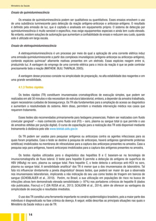 14
Ministério da Saúde
Ensaio de quimioluminescência
Os ensaios de quimioluminescência podem ser qualitativos ou quantitativos. Esses ensaios envolvem o uso
de uma substância luminescente para detecção da reação antígeno-anticorpo e anticorpo-antígeno. O resultado
é definido pela emissão de luz, que é captada e analisada em equipamento próprio. O sistema de detecção por
quimioluminescência é muito sensível e específico, mas exige equipamentos especiais e ainda tem custo elevado.
No entanto, existem soluções de automação que aumentam a confiabilidade do ensaio e reduzem seu custo, quando
este é utilizado em larga escala.
Ensaio de eletroquimioluminescência
A eletroquimioluminescência é um processo por meio do qual a aplicação de uma corrente elétrica induz
uma emissão quimioluminescente a partir dos complexos imunológicos (antígeno-anticorpo ou anticorpo-antígeno),
contendo espécies químicasG
altamente reativas presentes em um eletrodo. Essas espécies reagem entre si,
produzindo luz. A vantagem do emprego de uma corrente elétrica para o início da reação é que se pode controlar
precisamente toda a reação (MATHEW; BIJU; THAPALIA, 2005).
A vantagem desse processo consiste na simplicidade de preparação, na alta estabilidade dos reagentes e em
uma grande sensibilidade.
4.1.3 Testes rápidos
Os testes rápidos (TR) constituem imunoensaios cromatográficos de execução simples, que podem ser
realizados em até 30 minutos e não necessitam de estrutura laboratorial,embora,a depender da amostra trabalhada,
sejam necessários cuidados de biossegurança. Os TR são fundamentais para a ampliação do acesso ao diagnóstico
e aumentam a resolutividade do sistema. Além disso, permitem a imediata intervenção médica nos casos que
requerem tratamento.
Esses testes são recomendados primariamente para testagens presenciais. Podem ser realizados com fluido
crevicular gengivalG
– mais conhecido como fluido oral (FO) – soro, plasma ou sangue total (o que permite o uso
de amostras obtidas por punção digital). O curso de capacitação para a realização dos TR está disponível mediante
treinamento à distância pelo site www.telelab.aids.gov.br.
Os TR podem ser usados para pesquisar antígenos ou anticorpos contra os agentes infecciosos para os
quais foram projetados. Caso o teste se destine à pesquisa de anticorpos, haverá antígenos (geralmente proteínas
sintéticas) imobilizados na membrana de nitrocelulose para a captura dos anticorpos presentes na amostra. Caso a
pesquisa seja para antígenos, haverá anticorpos imobilizados para a captura dos antígenos presentes na amostra.
Os testes rápidos utilizados para o diagnóstico das hepatites B e C baseiam-se na tecnologia de
imunocromatografia de fluxo lateral. O teste para hepatite B permite a detecção do antígeno de superfície do
HBV (HBsAg) no soro, plasma ou sangue total. Para hepatite C, o teste detecta o anticorpo anti-HCV no soro,
plasma ou sangue total. A sensibilidade analíticaG
dos TR é menor que a dos imunoensaios de laboratório. Tal
fato irá influenciar diretamente a janela diagnósticaG
desses testes, que poderá ser maior do que a observada
nos imunoensaios laboratoriais, implicando a não indicação do seu uso como testes de triagem em bancos de
sangue (SCHEIBLAUER et al., 2010). Porém, no Brasil, a sua utilização em populações de risco na busca de
infecções ativas tem demonstrado elevada sensibilidade (> 97%) nos portadores crônicos de hepatite B (dados
não publicados, Fiocruz) e C (DA ROSA et al., 2013; SCALIONI et al., 2014), além de oferecer as vantagens da
simplicidade de execução e resultados imediatos.
O uso dos TR constitui uma ferramenta importante no cenário epidemiológico brasileiro, pois a maior parte dos
indivíduos é diagnosticada na fase crônica da doença. A seguir, estão descritas as principais situações nas quais o
Ministério da Saúde indica o uso de TR:
 