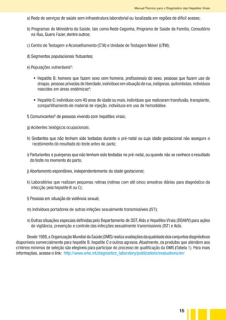 15
Manual Técnico para o Diagnóstico das Hepatites Virais
a) Rede de serviços de saúde sem infraestrutura laboratorial ou localizada em regiões de difícil acesso;
b) Programas do Ministério da Saúde, tais como Rede Cegonha, Programa de Saúde da Família, Consultório
na Rua, Quero Fazer, dentre outros;
c) Centro de Testagem e Aconselhamento (CTA) e Unidade de Testagem Móvel (UTM);
d) Segmentos populacionais flutuantes;
e) Populações vulneráveisG
:
•	 Hepatite B: homens que fazem sexo com homens, profissionais do sexo, pessoas que fazem uso de
drogas,pessoas privadas de liberdade,indivíduos em situação de rua,indígenas,quilombolas,indivíduos
nascidos em áreas endêmicasG
;
•	 Hepatite C: indivíduos com 45 anos de idade ou mais, indivíduos que realizaram transfusão, transplante,
compartilhamento de material de injeção, indivíduos em uso de hemodiálise.
f) ComunicantesG
de pessoas vivendo com hepatites virais;
g) Acidentes biológicos ocupacionais;
h) Gestantes que não tenham sido testadas durante o pré-natal ou cuja idade gestacional não assegure o
recebimento do resultado do teste antes do parto;
i) Parturientes e puérperas que não tenham sido testadas no pré-natal, ou quando não se conhece o resultado
do teste no momento do parto;
j) Abortamento espontâneo, independentemente da idade gestacional;
k) Laboratórios que realizam pequenas rotinas (rotinas com até cinco amostras diárias para diagnóstico da
infecção pela hepatite B ou C);
l) Pessoas em situação de violência sexual;
m) Indivíduos portadores de outras infeções sexualmente transmissíveis (IST);
n) Outras situações especiais definidas pelo Departamento de DST,Aids e Hepatites Virais (DDAHV) para ações
de vigilância, prevenção e controle das infecções sexualmente transmissíveis (IST) e Aids.
Desde1988,aOrganizaçãoMundialdaSaúde(OMS)realizaavaliaçõesdaqualidadedosconjuntosdiagnósticos
disponíveis comercialmente para hepatite B, hepatite C e outros agravos.Atualmente, os produtos que atendem aos
critérios mínimos de seleção são elegíveis para participar do processo de qualificação da OMS (Tabela 1). Para mais
informações, acesse o link: http://www.who.int/diagnostics_laboratory/publications/evaluations/en/
 