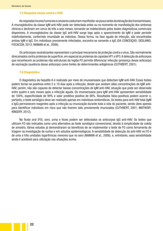 22
Ministério da Saúde
7.5 Resposta imune contra o HAV
Asrespostasimuneshumoraisecelularescostumammanifestar-sepoucoantesdaelevaçãodastransaminases.
A imunoglobulina da classe IgM anti-HAV pode ser detectada antes ou no momento de manifestação dos sintomas
clínicos e declinam em cerca de três a seis meses, tornando-se indetectáveis pelos testes diagnósticos comerciais
disponíveis. A imunoglobulina da classe IgG anti-HAV surge logo após o aparecimento da IgM e pode persistir
indefinidamente, conferindo imunidade ao indivíduo. Dessa forma, na fase aguda de infecção, são encontradas
ambas IgM e IgG. Em indivíduos previamente infectados, encontra-se somente a IgG (DA CONCEIÇAO; SICILIANO;
FOCACCIA, 2013; NAINAN et al., 2006).
Os anticorpos neutralizantes representam o principal mecanismo de proteção contra o vírus.São normalmente
direcionados contra proteínas de superfície,em especial as proteínas de capsídeoVP1 eVP3.A detecção de anticorpos
que reconhecem as proteínas não estruturais da região P2 permite diferenciar infecção (presença desse anticorpo)
de vacinação (ausência desse anticorpo) como fontes de determinantes antigênicos (CUTHBERT, 2001).
7.6 Diagnóstico
O diagnóstico da hepatite A é realizado por meio de imunoensaios que detectam IgM anti-HAV. Esses testes
podem tornar-se positivos entre 5 e 10 dias após a infecção, desde que existam altas concentrações de IgM anti-
HAV; porém, não são capazes de detectar baixas concentrações de IgM anti-HAV, situação que pode ser observada
entre quatro e seis meses após a infecção aguda. Os imunoensaios para IgM anti-HAV apresentam sensibilidade
de 100%, especificidade de 99% e valor preditivo positivo de 88%. Resultados falso-positivos podem ocorrer e,
portanto, o teste sorológico deve ser realizado apenas em indivíduos sintomáticos. Os testes para anti-HAV total (IgM
e IgG) permanecem reagentes após a infecção ou imunização durante toda a vida do paciente, sendo úteis apenas
para identificar indivíduos em risco que não tiverem sido previamente imunizados (CUTHBERT, 2001; MATHENY;
KINGERY, 2012).
No fluido oral (FO), soro, urina e fezes podem ser detectados os anticorpos IgG anti-HAV. Os testes que
utilizam FO são indicados como uma alternativa ao teste sorológico convencional, devido à simplicidade da coleta
de amostra. Vários estudos já demonstraram os benefícios de se implementar o teste de FO como ferramenta de
triagem na investigação de surtos e em estudos epidemiológicos. A sensibilidade de detecção do anti-HAV no FO é
de uma a três unidades logarítmicas menores que no soro (NAINAN et al., 2006), e, entretanto, essa sensibilidade
ainda é aceitável para utilização nas situações acima.
 