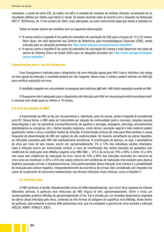 24
Ministério da Saúde
realizados, o ponto de corte (CO, do inglês cut-off) e a unidade de medição do método utilizado, excetuando-se os
resultados obtidos por testes cuja leitura é visual. Os laudos deverão estar de acordo com o disposto na Resolução
RDC nº 302/Anvisa, de 13 de outubro de 2005, suas alterações, ou outro instrumento legal que venha a substituí-la.
Todos os laudos devem ser emitidos com as seguintes observações:
• “A vacina contra a hepatite A faz parte do calendário de vacinação do SUS para crianças de 12 a 23 meses.
Além disso, ela está disponível nos Centros de Referência para Imunobiológicos Especiais (CRIE), sendo
indicada para as situações previstas em: http://www.aids.gov.br/pagina/vacina-hepatites”.
• “A vacina contra a hepatite B faz parte do calendário de vacinação da criança e está disponível nas salas de
vacina do Sistema Único de Saúde (SUS) para as situações previstas em: http://www.aids.gov.br/pagina/
vacina-hepatites”.
Considerações para o uso do fluxograma
Esse fluxograma é indicado para o diagnóstico de uma infecção aguda pelo HAV. Caso o indivíduo não esteja
na fase aguda da infecção, o resultado poderá ser não reagente. Nesse caso, o médico poderá solicitar um HAV IgG
para verificar exposição ao vírus.
O resultado reagente em uma amostra na pesquisa pelo anticorpo IgM anti- HAV indica exposição recente ao HAV.
O fluxograma não é adequado para o diagnóstico da infecção pelo HAV em imunossuprimido/imunodeprimidoG
e crianças com idade igual ou inferior a 18 meses.
8 O vírus da hepatite B (HBV)
A transmissão do HBV se faz por via parenteral e, sobretudo, pela via sexual, sendo a hepatite B considerada
uma IST. Dessa forma, o HBV pode ser transmitido por solução de continuidade (pele e mucosa), relações sexuais
desprotegidas e por via parenteral (compartilhamento de agulhas e seringas, tatuagens, piercings, procedimentos
odontológicos ou cirúrgicos, etc.). Outros líquidos orgânicos, como sêmen, secreção vaginal e leite materno podem
igualmente conter o vírus e constituir fontes de infecção.A transmissão vertical (de mãe para filho) também é causa
frequente de disseminação do HBV em regiões de alta endemicidade. De maneira semelhante às outras hepatites,
as infecções causadas pelo HBV são habitualmente anictéricas. A cronificação da doença, ou seja, a persistência
do vírus por mais de seis meses, ocorre em, aproximadamente, 5% a 10% dos indivíduos adultos infectados.
Caso a infecção ocorra por transmissão vertical, o risco de cronificação dos recém-nascidos de gestantes com
evidências de replicação viral (HBeAg reagente e/ou HBV DNA > 104
) é de cerca de 70% a 90%, e entre 10 a 40%
nos casos sem evidências de replicação do vírus. Cerca de 70% a 90% das infecções ocorridas em menores de
cinco anos se cronificam, e 20% a 25% dos casos crônicos com evidências de replicação viral evoluem para doença
hepática avançada (cirrose e hepatocarcinoma). Uma particularidade dessa infecção viral crônica é a possibilidade
de evolução para câncer hepático, independentemente da ocorrência de cirrose, fato considerado pré-requisito nos
casos de surgimento de carcinoma hepatocelular nas demais infecções virais crônicas, como a hepatite C.
8.1 Partícula viral
O HBV pertence à família Hepadnaviridae (vírus de DNA hepatotrópicos), que inclui vírus capazes de infectar
diferentes animais. A partícula viral infecciosa do HBV (Figura 6) tem, aproximadamente, 42nm e inclui um
nucleocapsídeo proteico (HBcAg) de aproximadamente 27nm. Ela é envolta por um envelope lipoproteico originado
da última célula infectada pelo vírus, contendo as três formas do antígeno de superfície viral (HBsAg). Ainda dentro
da partícula, está presente a enzima DNA polimerase viral, que irá completar o genoma do vírus durante a infecção
(FIELDS; KNIPE; HOWLEY, 2007).
 