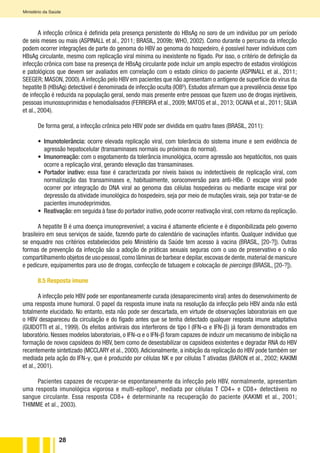 28
Ministério da Saúde
A infecção crônica é definida pela presença persistente do HBsAg no soro de um indivíduo por um período
de seis meses ou mais (ASPINALL et al., 2011; BRASIL, 2009b; WHO, 2002). Como durante o percurso da infecção
podem ocorrer integrações de parte do genoma do HBV ao genoma do hospedeiro, é possível haver indivíduos com
HBsAg circulante, mesmo com replicação viral mínima ou inexistente no fígado. Por isso, o critério de definição da
infecção crônica com base na presença de HBsAg circulante pode incluir um amplo espectro de estados virológicos
e patológicos que devem ser avaliados em correlação com o estado clínico do paciente (ASPINALL et al., 2011;
SEEGER; MASON, 2000).A infecção pelo HBV em pacientes que não apresentam o antígeno de superfície do vírus da
hepatite B (HBsAg) detectável é denominada de infecção oculta (IOBG
). Estudos afirmam que a prevalência desse tipo
de infecção é reduzida na população geral, sendo mais presente entre pessoas que fazem uso de drogas injetáveis,
pessoas imunossuprimidas e hemodialisados (FERREIRA et al., 2009; MATOS et al., 2013; OCANA et al., 2011; SILVA
et al., 2004).
De forma geral, a infecção crônica pelo HBV pode ser dividida em quatro fases (BRASIL, 2011):
•	 Imunotolerância: ocorre elevada replicação viral, com tolerância do sistema imune e sem evidência de
agressão hepatocelular (transaminases normais ou próximas do normal).
•	 Imunorreação: com o esgotamento da tolerância imunológica, ocorre agressão aos hepatócitos, nos quais
ocorre a replicação viral, gerando elevação das transaminases.
•	 Portador inativo: essa fase é caracterizada por níveis baixos ou indetectáveis de replicação viral, com
normalização das transaminases e, habitualmente, soroconversão para anti-HBe. O escape viral pode
ocorrer por integração do DNA viral ao genoma das células hospedeiras ou mediante escape viral por
depressão da atividade imunológica do hospedeiro, seja por meio de mutações virais, seja por tratar-se de
pacientes imunodeprimidos.
•	 Reativação: em seguida à fase do portador inativo, pode ocorrer reativação viral, com retorno da replicação.
A hepatite B é uma doença imunoprevenível; a vacina é altamente eficiente e é disponibilizada pelo governo
brasileiro em seus serviços de saúde, fazendo parte do calendário de vacinações infantis. Qualquer indivíduo que
se enquadre nos critérios estabelecidos pelo Ministério da Saúde tem acesso à vacina (BRASIL, [20-?]). Outras
formas de prevenção da infecção são a adoção de práticas sexuais seguras com o uso de preservativo e o não
compartilhamento objetos de uso pessoal,como lâminas de barbear e depilar,escovas de dente,material de manicure
e pedicure, equipamentos para uso de drogas, confecção de tatuagem e colocação de piercings (BRASIL, [20-?]).
8.5 Resposta imune
A infecção pelo HBV pode ser espontaneamente curada (desaparecimento viral) antes do desenvolvimento de
uma resposta imune humoral. O papel da resposta imune inata na resolução da infecção pelo HBV ainda não está
totalmente elucidado. No entanto, esta não pode ser descartada, em virtude de observações laboratoriais em que
o HBV desapareceu da circulação e do fígado antes que se tenha detectado qualquer resposta imune adaptativa
(GUIDOTTI et al., 1999). Os efeitos antivirais dos interferons de tipo I (IFN-α e IFN-β) já foram demonstrados em
laboratório. Nesses modelos laboratoriais, o IFN-α e o IFN-β foram capazes de induzir um mecanismo de inibição na
formação de novos capsídeos do HBV, bem como de desestabilizar os capsídeos existentes e degradar RNA do HBV
recentemente sintetizado (MCCLARY et al., 2000).Adicionalmente, a inibição da replicação do HBV pode também ser
mediada pela ação do IFN-γ, que é produzido por células NK e por células T ativadas (BARON et al., 2002; KAKIMI
et al., 2001).
Pacientes capazes de recuperar-se espontaneamente da infecção pelo HBV, normalmente, apresentam
uma resposta imunológica vigorosa e multi-epítopoG
, mediada por células T CD4+ e CD8+ detectáveis no
sangue circulante. Essa resposta CD8+ é determinante na recuperação do paciente (KAKIMI et al., 2001;
THIMME et al., 2003).
 