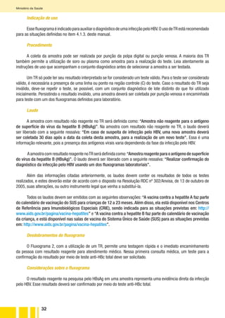32
Ministério da Saúde
Indicação de uso
EssefluxogramaéindicadoparaauxiliarodiagnósticodeumainfecçãopeloHBV.OusodeTRestárecomendado
para as situações definidas no item 4.1.3. deste manual.
Procedimento
A coleta da amostra pode ser realizada por punção da polpa digital ou punção venosa. A maioria dos TR
também permite a utilização de soro ou plasma como amostra para a realização do teste. Leia atentamente as
instruções de uso que acompanham o conjunto diagnóstico antes de selecionar a amostra a ser testada.
Um TR só pode ter seu resultado interpretado se for considerado um teste válido. Para o teste ser considerado
válido, é necessária a presença de uma linha ou ponto na região controle (C) do teste. Caso o resultado do TR seja
inválido, deve-se repetir o teste, se possível, com um conjunto diagnóstico de lote distinto do que foi utilizado
inicialmente. Persistindo o resultado inválido, uma amostra deverá ser coletada por punção venosa e encaminhada
para teste com um dos fluxogramas definidos para laboratório.
Laudo
A amostra com resultado não reagente no TR será definida como: “Amostra não reagente para o antígeno
de superfície do vírus da hepatite B (HBsAg)”. Na amostra com resultado não reagente no TR, o laudo deverá
ser liberado com a seguinte ressalva: “Em caso de suspeita de infecção pelo HBV, uma nova amostra deverá
ser coletada 30 dias após a data da coleta desta amostra, para a realização de um novo teste”. Essa é uma
informação relevante, pois a presença dos antígenos virais varia dependendo da fase da infecção pelo HBV.
AamostracomresultadoreagentenoTRserádefinidacomo:“Amostrareagenteparaoantígenodesuperfície
do vírus da hepatite B (HBsAg)”. O laudo deverá ser liberado com a seguinte ressalva: “Realizar confirmação do
diagnóstico da infecção pelo HBV usando um dos fluxogramas laboratoriais”.
Além das informações citadas anteriormente, os laudos devem conter os resultados de todos os testes
realizados, e estes deverão estar de acordo com o disposto na Resolução RDC nº 302/Anvisa, de 13 de outubro de
2005, suas alterações, ou outro instrumento legal que venha a substituí-la.
Todos os laudos devem ser emitidos com as seguintes observações: “A vacina contra a hepatite A faz parte
do calendário de vacinação do SUS para crianças de 12 a 23 meses. Além disso, ela está disponível nos Centros
de Referência para Imunobiológicos Especiais (CRIE), sendo indicada para as situações previstas em: http://
www.aids.gov.br/pagina/vacina-hepatites” e “A vacina contra a hepatite B faz parte do calendário de vacinação
da criança, e está disponível nas salas de vacina do Sistema Único de Saúde (SUS) para as situações previstas
em: http://www.aids.gov.br/pagina/vacina-hepatites”.
Desdobramentos do fluxograma
O Fluxograma 2, com a utilização de um TR, permite uma testagem rápida e o imediato encaminhamento
da pessoa com resultado reagente para atendimento médico. Nessa primeira consulta médica, um teste para a
confirmação do resultado por meio de teste anti-HBc total deve ser solicitado.
Considerações sobre o fluxograma
O resultado reagente na pesquisa pelo HBsAg em uma amostra representa uma evidência direta da infecção
pelo HBV. Esse resultado deverá ser confirmado por meio do teste anti-HBc total.
 